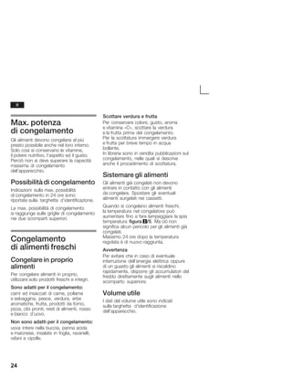 24
Max. potenza
di congelamento
Gli alimenti devono congelarsi al più
presto possibile anche nel loro interno.
Solo così si conservano le vitamine,
il potere nutritivo, l'aspetto ed il gusto.
Perciò non si deve superare la capacità
massima di congelamento
dell'apparecchio.
Possibilità di congelamento
Indicazioni sulla max. possibilità
di congelamento in 24 ore sono
riportate sulla targhetta d'identificazione.
La max. possibilità di congelamento
si raggiunge sulle griglie di congelamento
nei due scomparti superiori.
Congelamento
di alimenti freschi
Congelare in proprio
alimenti
Per congelare alimenti in proprio,
utilizzare solo prodotti freschi e integri.
Sono adatti per il congelamento:
carni ed insaccati di carne, pollame
e selvaggina, pesce, verdura, erbe
aromatiche, frutta, prodotti da forno,
pizza, cibi pronti, resti di alimenti, rosso
e bianco d'uovo.
Non sono adatti per il congelamento:
uova intere nella buccia, panna acida
e maionese, insalate in foglia, ravanelli,
rafani e cipolle.
Scottare verdura e frutta
Per conservare colore, gusto, aroma
e vitamina «C», scottare la verdura
e la frutta prima del congelamento.
Per la scottatura immergere verdura
e frutta per breve tempo in acqua
bollente.
In libreria sono in vendita pubblicazioni sul
congelamento, nelle quali si descrive
anche il procedimento di scottatura.
Sistemare gli alimenti
Gli alimenti già congelati non devono
entrare in contatto con gli alimenti
da congelare. Spostare gli eventuali
alimenti surgelati nei cassetti.
Quando si congelano alimenti freschi,
la temperatura nel congelatore può
aumentare fino a fare lampeggiare la spia
temperatura figura 2/5. Ma ciò non
significa alcun pericolo per gli alimenti già
congelati.
Massimo 24 ore dopo la temperatura
regolata è di nuovo raggiunta.
Avvertenza
Per evitare che in caso di eventuale
interruzione dell'energia elettrica oppure
di un guasto gli alimenti si riscaldino
rapidamente, disporre gli accumulatori del
freddo direttamente sugli alimenti nello
scomparto superiore.
Volume utile
I dati del volume utile sono indicati
sulla targhetta d'identificazione
dell'apparecchio.
it
 