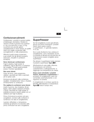 25
Confezionarealimenti
Confezionare i prodotti in porzioni adatte
al fabbisogno domestico. Dividere la
verdura e frutta in porzioni non superiori
a 1 kg, e la carne fino a max. 2,5 kg.
Le porzioni più piccole gelano
completamente in minor tempo, la qualità
resta così meglio conservata nello
scongelamento e nella preparazione.
Affinché il gusto possa conservarsi,
e per evitare che gli alimenti possano
essiccarsi, chiuderli in confezioni
ermetiche.
Sono idonei per confezionare:
Fogli in plastica, fogli tubolari di
polietilene, fogli di alluminio e contenitori
per surgelati. Trovate questi prodotti
presso i fornitori specializzati.
Non sono idonei:
Carta da forno, carta pergamena,
cellofan, sacchetti per rifiuti e sacchetti
per la spesa usati.
Introdurre gli alimenti nella confezione,
espellere completamente l'aria e chiudere
ermeticamente la confezione.
Per sigillare le confezioni sono idonei:
Anelli di gomma, clip di plastica, fili per
legare, nastri adesivi resistenti al freddo
o simili. I sacchetti ed i fogli tubolari di
polietilene possono essere saldati con un
saldatore per fogli di plastica.
Prima d'introdurre le porzioni nel vano
congelatore, scrivere sulle confezioni il
contenuto e la data di congelamento.
Lasciare raffreddare a temperatura
ambiente gli alimenti e le bevande caldi,
prima d'introdurli nel vano congelatore.
Superfreezer
Se nel congelatore vi sono già alimenti,
alcune ore prima d'introdurre i prodotti
freschi deve essere inserito
il «superfreezer». In generale bastano
4-6 ore.
Se si vuole sfruttare la max. potenza di
congelamento, sono necessarie 24 ore.
Le quantità di alimenti più piccole (fino ad
2 kg) possono essere congelate senza
superfreezer.
Per attivare il superfreezer basta premere
il pulsante superfreezer figura 2/3.
All'attivazione la spia gialla s'illumina.
Il compressore ora funziona
costantemente e nell'apparecchio si
raggiunge una temperatura più bassa.
Dopo avere introdotto i prodotti
freschi, disattivare il superfreezer. Il
processo di congelamento viene ora
comandato automaticamente e con
risparmio di corrente.
Il congelamento è concluso quando la
lancetta dell'indicatore di temperatura
figura 3 indica il campo nero.
it
 