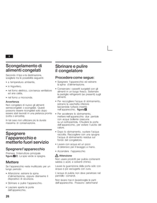 26
Scongelamento di
alimenti congelati
Secondo il tipo e la destinazione,
scegliere tra le possibilità seguenti:
S a temperatura ambiente,
S in frigorifero,
S nel forno elettrico, con/senza ventilatore
ad aria calda,
S nel forno a microonde.
Avvertenza
Non congelare di nuovo gli alimenti
semiscongelati o scongelati. Questi
possono essere ricongelati solo dopo
essere stati lavorati in una pietanza pronta
(cotta o arrostita).
In tal caso non utilizzare più la durata
massima di conservazione.
Spegnere
l'apparecchio e
metterlo fuori servizio
Spegnerel'apparecchio
Premere l'interruttore principale
figura 2/2. La spia verde si spegne.
Mettere
Se l'apparecchio resta inutilizzato per un
lungo periodo:
S Attenzione: estrarre la spina
d'alimentazione, oppure disinserire il
dispositivo di sicurezza.
S Sbrinare e pulire l'apparecchio.
S Lasciare aperte le porte
dell'apparecchio.
Sbrinare e pulire
il congelatore
Procedere come segue:
S Spegnere l'apparecchio ed estrarre
la spina d'alimentazione.
S Conservare i cassetti surgelati con gli
alimenti in un luogo fresco. Sistemare
le pastiglie refrigeranti (se presenti) sugli
alimenti.
S Per raccogliere l'acqua di sbrinamento,
estrarre la vaschetta inferiore
lasciandola tuttavia inserita
nell'apparecchio, figura 8.
S Per accelerare lo sbrinamento,
mettere nell'apparecchio due pentole
con acqua bollente ciascuna
su un sottopentola. Chiudere la porta
dell'apparecchio, per evitare l'uscita del
calore.
S Dopo lo sbrinamento, vuotare l'acqua
raccolta. Raccogliere con una spugna
l'acqua di sbrinamento residua sul
fondo del congelatore.
S Lavare con acqua ed un poco
di detersivo per il lavaggio a mano.
S Accendere l'apparecchio
! Attenzione
Non usare prodotti per pulizia contenenti
sabbia o acidi, e solventi chimici.
Lavare la guarnizione della porta solo con
acqua e poi asciugarla con cura.
L'acqua di pulizia non deve penetrare nel
pannello comandi.
Non lavare mai in lavastoviglie le parti
dell'apparecchio. Possono deformarsi!
it
 