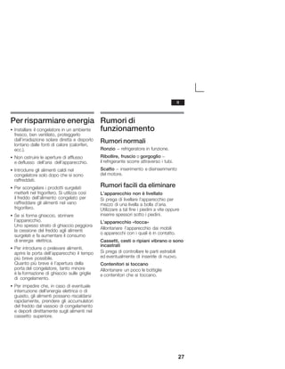 27
Per risparmiare energia
S Installare il congelatore in un ambiente
fresco, ben ventilato, proteggerlo
dall'irradiazione solare diretta e disporlo
lontano dalle fonti di calore (caloriferi,
ecc.).
S Non ostruire le aperture di afflusso
eĂdeflusso dell'aria dell'apparecchio.
S Introdurre gli alimenti caldi nel
congelatore solo dopo che si sono
raffreddati.
S Per scongelare i prodotti surgelati
metterli nel frigorifero. Si utilizza così
ilĂfreddo dell'alimento congelato per
raffreddare gli alimenti nel vano
frigorifero.
S Se si forma ghiaccio, sbrinare
l'apparecchio.
Uno spesso strato di ghiaccio peggiora
la cessione del freddo agli alimenti
surgelati e fa aumentare il consumo
diĂenergia elettrica.
S Per introdurre o prelevare alimenti,
aprire la porta dell'apparecchio il tempo
più breve possibile.
Quanto più breve è l'apertura della
portaĂdel congelatore, tanto minore
èĂlaĂformazione di ghiaccio sulle griglie
di congelamento.
S Per impedire che, in caso di eventuale
interruzione dell'energia elettrica o di
guasto, gli alimenti possano riscaldarsi
rapidamente, prendere gli accumulatori
del freddo dal vassoio di congelamento
e deporli direttamente sugli alimenti nel
cassetto superiore.
Rumori di
funzionamento
Rumori normali
Ronzio - refrigeratore in funzione.
Ribollire, fruscìo o gorgoglìo -
il refrigerante scorre attraverso i tubi.
Scatto - inserimento e disinserimento
del motore.
Rumori facili da eliminare
L'apparecchio non è livellato
Si prega di livellare l'apparecchio per
mezzo di una livella a bolla d'aria.
Utilizzare a tal fine i piedini a vite oppure
inserire spessori sotto i piedini.
L'apparecchio «tocca»
Allontanare l'apparecchio dai mobili
o apparecchi con i quali è in contatto.
Cassetti, cesti o ripiani vibrano o sono
incastrati
Si prega di controllare le parti estraibili
ed eventualmente di inserirle di nuovo.
Contenitori si toccano
Allontanare un poco le bottiglie
e contenitori che si toccano.
it
 