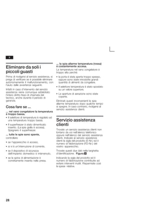 28
Eliminare da soli i
piccoli guasti
Prima di rivolgersi al servizio assistenza, si
prega di verificare se è possibile eliminare
autonomamente il malfunzionamento, con
l'aiuto delle avvertenze seguenti.
Infatti in caso d'intervento del servizio
assistenza viene comunque addebitato
l'intero diritto fisso di chiamata del
tecnico, anche durante il periodo di
garanzia.
Cosa fare se ...
... nel vano congelatore la temperatura
è troppo bassa.
S Il selettore di temperatura è regolato ad
una temperatura troppo bassa.
S Il superfreezer è stato dimenticato
inserito. (La spia gialla è accesa).
Spegnere il superfreezer.
... tutte le spie sono spente,
controllare:
S se l'apparecchio è acceso,
S si vi è un'interruzione di corrente,
S se il dispositivo di sicurezza
dell'impianto domestico è intervenuto,
S se la spina di alimentazione è
correttamente inserita nella presa.
... la spia allarme temperatura (rossa)
è costantemente accesa.
La temperatura nel vano congelatore è
troppo alta perché:
S la porta è stata aperta troppo spesso,
oppure sono state introdotte grandi
quantità di alimenti da congelare.
S Il selettore temperatura è stato spostato
su un valore superiore.
S Le aperture di aerazione sono state
coperte.
Eliminati questi inconvenienti la spia
allarme temperatura dopo qualche tempo
si spegne. In caso contrario, rivolgersi al
servizio assistenza clienti.
Servizio assistenza
clienti
Trovate un servizio assistenza clienti non
lontano da voi nell'elenco telefonico
oppure nell'elenco del servizio assistenza
clienti. Indicate al servizio assistenza
clienti la sigla del prodotto (EĆNr.) ed il
numero di fabbricazione (FDĆNr.) del
vostro apparecchio.
Trovate questi due dati nella targhetta
d'identificazione. Figura 9
Indicando la sigla del prodotto ed il
numero di fabbricazione contribuite ad
evitare interventi inutili. Risparmiate così
le spese relative.
it
 