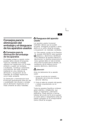 29
Consejos para la
eliminación del
embalaje y el desguace
de los aparatos usados
x Consejos para la
eliminación del embalaje
de los aparatos
El embalaje protege su aparato contra
posibles daños durante el transporte.
Todos los materiales de embalaje
utilizados son respetuosos con el medio
ambiente y pueden ser reciclados
o reutilizados. Contribuya activamente
a la protección del medio ambiente
insistiendo en unos métodos de
eliminación y recuperación de los
materiales de embalaje respetuosos
con el medio ambiente.
Su Distribuidor o Administración local
le informará gustosamente sobre las vías
y posibilidades más eficaces y actuales
para la eliminación respetuosa con el
medio ambiente de estos materiales.
x Desguace del aparato
usado
Los aparatos usados incorporan
materiales valiosos que se pueden
recuperar, entregando el aparato a dicho
efecto en un centro oficial de recogida
o recuperación de materiales reciclables.
Este aparato cumple con la Directiva
europea 2002/96/CE sobre aparatos
elécticos y electrónicos identificada
como (Residuos de aparatos elécticos y
electrónicos). La directiva proporciona el
marco general válido en todo el ámbito
de la Unión Europea para la retirada y la
reutilización de los residuos de los
aparatos eléctricos y electrónicos.
! ¡Atención!
Antes de deshacerse de su aparato
usado
1. Extraer el enchufe de conexión
del aparato de la toma de corriente
de la red eléctrica.
2. Corte el cable de conexión del aparato
y retírelo conjuntamente con el
enchufe.
Todos los aparatos frigoríficos contienen
gases aislantes y refrigerantes, que
exigen un tratamiento y eliminación
específicos. Preste atención a que las
tuberías del circuito de frío de su aparato
no sufran daños ni desperfectos antes de
haberlo entregado en el correspondiente
Centro Oficial de recogida.
es
 