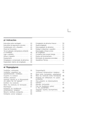ptĄIndicacõesą
Instruções sobre reciclagem 43. . . . . . . . .
Instruções de segurança e de aviso 43. . . .
Familiarização com o Aparelho 45. . . . . . . .
Painel de Comandos 46. . . . . . . . . . . . . . . .
Ter em atenção a temperatura ambiente
e a ventilação 46. . . . . . . . . . . . . . . . . . . . . .
Ligar o aparelho 47. . . . . . . . . . . . . . . . . . . .
Activar o aparelho 47. . . . . . . . . . . . . . . . . .
Equipamento 48. . . . . . . . . . . . . . . . . . . . . .
Congelação e conservação de alimentos 49
Capacidade máxima de congelação 50. . .
Congelação de alimentos frescos 50. . . . .
Supercongelação 51. . . . . . . . . . . . . . . . . .
Descongelação de alimentos 52. . . . . . . . .
Desligar e desactivar o aparelho 52. . . . . . .
Descongelar e limpar a zona
de congelação 52. . . . . . . . . . . . . . . . . . . . .
Conselhos para pouparĂenergia 53. . . . . . .
Ruídos de funcionamento 53. . . . . . . . . . . .
Eliminação de pequenas anomalias 54. . . .
Assistência Técnica 54. . . . . . . . . . . . . . . . .
elĄÐåñéå÷üìåíáą
Õðïäåßîåéò áðüóõñóçò 55. . . . . . . . . . . . .
Õðïäåßîåéò áóöáëåßáò êáé
ðñïåéäïðïéçôéêÝò õðïäåßîåéò 56. . . . . . . .
Ãíùñßóôå ôç óõóêåõÞ 58. . . . . . . . . . . . . .
Ðßíáêáò ÷åéñéóìïý 58. . . . . . . . . . . . . . . . .
Ðñïóï÷Þ ó÷åôéêÜ ìå ôç èåñìïêñáóßá
ôïõ ÷þñïõ êáé ôïí áåñéóìü 59. . . . . . . .
Óýíäåóç ôçò óõóêåõÞò 60. . . . . . . . . . . . .
ÈÝóç ôçò óõóêåõÞò óå ëåéôïõñãßá 60. .
Åîïðëéóìüò 61. . . . . . . . . . . . . . . . . . . . . . .
ÊáôÜøõîç êáé áðïèÞêåõóç
êáôåøõãìÝíùí ôñïößìùí 63. . . . . . . . . . .
ÌÝãéóôç áðüäïóç êáôÜøõîçò 63. . . . . . .
ÊáôÜøõîç íùðþí ôñïößìùí 63. . . . . . . .
ÕðåñêáôÜøõîç 65. . . . . . . . . . . . . . . . . . . .
ÎåðÜãùìá êáôåøõãìÝíùí ôñïößìùí 65.
ÈÝóç åêôüò ëåéôïõñãßáò, ìáêñï÷ñüíéá
èÝóç ôçò óõóêåõÞò åêôüò ëåéôïõñãßáò 66
Áðüøõîç êáé êáèáñéóìüò ôïõ ÷þñïõ
êáôÜøõîçò 66. . . . . . . . . . . . . . . . . . . . . . . .
¸ôóé ìðïñåßôå íá åîïéêïíïìÞóåôå
åíÝñãåéá 67. . . . . . . . . . . . . . . . . . . . . . . . . .
Èüñõâïé ëåéôïõñãßáò 67. . . . . . . . . . . . . . .
Ðþò èá äéïñèþóåôå ìüíåò/
ïé óáò ìéêñïâëÜâåò 68. . . . . . . . . . . . . . .
Õðçñåóßá ôå÷íéêÞò åîõðçñÝôçóçò
ðåëáôþí 69. . . . . . . . . . . . . . . . . . . . . . . . . .
 
