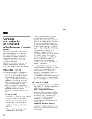30
Consejos
y advertencias
de seguridad
Antes de emplear el aparato
nuevo
Lea detenidamente las instrucciones
de uso y de montaje de su aparato!
En éstas se facilitan informaciones
y consejos importantes relativos a su
seguridad personal, así como a la
instalación, el manejo y el cuidado
correctos del mismo.
Guarde las instrucciones de uso y de
montaje para ulteriores consultas
o para un posible propietario posterior.
Seguridad técnica
S El presente aparato incorpora una
pequeña cantidad de isobután
(R 600a), un gas natural de elevada
compatibilidad medioambiental,
aunque es inflamable. Al efectuar la
instalación y montaje de la unidad,
deberá prestarse particular atención
a que el circuito de frío no sufra
ningún tipo de daño o desperfecto.
Tenga presente que la salida a chorro
del agente refrigerante puede
inflamarse o provocar lesiones en los
ojos.
En caso de daños
- Mantener las fuentes de fuego o focos
de ignición alejados del aparato
- Extraiga para ello el enchufe del
aparato de la toma de corriente,
- Ventilar el recinto durante varios
minutos
- Avisar al Servicio de Asistencia
Técnica Oficial de la marca
Cuanto mayor cantidad de agente
refrigerante contenga el aparato,
mayores dimensiones tiene que tener
el recinto en donde se vaya a colocar.
En recintos demasiado pequeños
pueden formarse mezclas inflamables
de aire y gas en caso de producirse
fugas en el circuito de frío del aparato.
Las dimensiones mínimas de la
habitación o local en donde se
encuentra instalado el aparato deberán
ser 1 m3 por cada 8 g gramos de
agente refrigerante. La cantidad de
agente refrigerante que incorpora
su aparato figura en la placa de
características, que se encuentra en
el interior del mismo.
S La sustitución del cable de conexión
a la red eléctrica del aparato, así como
cualquier otra reparación que fuera
necesario efectuar en éste, sólo
podrán ser ejecutadas por técnicos
especializados de la marca.
La instalación o reparación efectuadas
de modo erróneo o incorrecto pueden
implicar serios peligros para el usuario.
Al usar el aparato
S No usar aparatos eléctricos en el interior
del aparato (por ejemplo calentadores,
heladoras eléctricas, etc.).
¡Existe peligro de explosión!
S No utilizar ningún tipo de limpiadora
de vapor para desescarchar o limpiar
la unidad! El vapor caliente podría
penetrar en interior del aparato,
accediendo a los elementos
conductores de corriente y provocar
cortocircuitos.
¡Peligro de descarga eléctrica!
S No utilizar el zócalo, los cajones o las
puertas de la unidad como pisaderas
o reposapiés.
es
 