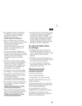31
S No guardar productos combinados
con agentes o gases propelentes
(por ejemplo sprays) ni materias
explosivas en el aparato.
¡Existe peligro de explosión!
S Antes de desescarchar o limpiar el
aparato, extraer el enchufe de conexión
de la toma de corriente de la red
o desconectar el fusible.
¡No tirar del cable de conexión del
aparato, sino asirlo siempre por el
cuerpo del enchufe.
S En caso de conservar bebidas con
un elevado contenido de alcohol en la
unidad, conviene envasarlas en botellas
provistas de un cierre hermético
y colocarlas siempre en posición
vertical.
S No permitir que las grasas y aceites
entren en contacto con los elementos
de plástico del interior del frigorífico
o la junta de la puerta. El plástico y la
junta de goma son materiales muy
susceptibles a la porosidad.
S No obstruir ni cubrir nunca las rejillas
de ventilación y aireación del aparato.
S No guardar en el compartimento de
congelación botellas ni tarros o latas
que contengan líquidos,
particularmente bebidas gaseosas.
¡Las botellas y latas pueden estallar!
S No introducir en la boca directamente
los productos o alimentos extraídos
del congelador.
¡Peligro de quemaduras a causa
de las bajas temperaturas!
S Evitar el contacto prolongado de las
manos con los productos congelados,
hielo o los tubos del evaporador.
¡Peligro de quemaduras a causa
de las bajas temperaturas!
S No rascar el hielo o la escarcha ni tratar
de desprender alimentos congelados
con ayuda de objetos metálicos
cortantes (por ejemplo cuchillos), dado
que las rejillas congeladoras podrían
resultar dañadas. La salida a chorros
del agente refrigerante puede provocar
lesiones en los ojos o inflamarse.
En caso de haber niños
en el hogar
S No dejar que los niños jueguen con
el embalaje del aparato o partes del
mismo. ¡Existe peligro de asfixia a causa
de los cartones y las láminas de
plástico!
S No permita que los niños jueguen con
la unidad ni se sienten sobre los cajones
o se columpien de las puertas!
S ¡En caso de disponer la unidad de
una cerradura, guardar la llave fuera
del alcance de los niños!
Observaciones de
carácter general
El aparato es adecuado
S para congelar alimentos,
S la preparación de cubitos de hielo.
El aparato está destinado al uso en el
ámbito doméstico.
El aparato está dotado de un dispositivo
de desparasitaje según la directiva de la
Unión Europea 89/336/EEC.
La estanqueidad del circuito de
refrigeración viene verificada de fábrica.
Este producto cumple las normas
específicas de seguridad para aparatos
eléctricos (EN 60335/2/24).
es
 
