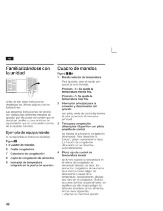 32
Familiarizándose con
la unidad
Antes de leer estas instrucciones,
despliegue las últimas páginas con las
ilustraciones.
Las presentes Instrucciones de servicio
son válidas para diferentes modelos de
aparato; por ello puede ser posible que se
describan detalles y características de
equipamiento que no concuerdan con las
de su aparato concreto.
Ejemplo de equipamiento
(∗ no disponible en todos los modelos)
Figura 1
1Ć5 Cuadro de mandos
6 Rejilla congeladora
7 Calendario de congelación∗
8 Cajón de congelación de alimentos
9 Indicador de temperatura
integrado en la puerta del aparato∗
Cuadro de mandos
Figura 2/2A
1 Mando selector de temperatura
Para ajustarlo, girar el mando con
ayuda de una moneda.
Posición «1»: Se ajusta la
temperatura menos fría.
Posición «7» Se ajusta la
temperatura más fría.
2 Interruptor principal para la
conexión y desconexión del
aparato
con piloto verde de control (se ilumina
al estar conectado el interruptor
principal).
3 Tecla para congelación
ultrarrápida «Superfrío» con piloto
amarillo de control
(se ilumina al activarse la congelación
ultrarrápida). Para desactivar la
función, pulsar nuevamente la tecla.
(La función de congelación
ultrarrápida no se desactiva
automáticamente).
4 Piloto rojo de control de
temperatura levada
se ilumina cuando la temperatura en
el interior del congelador es
demasiado elevada, es decir, los
productos congelados almacenados
en el mismo corren peligro de
deteriorarse a causa de la
temperatura excesivamente elevada
que reina en el congelador. El piloto
se puede iluminar ocasionalmente, sin
significar por ello ningún peligro de
deterioro inmediato de los alimentos,
en los casos siguientes:
- Al poner en marcha el aparato
es
 