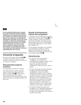 34
En los aparatos destinados a países
fuera del continente europeo deberá
verificarse si los valores de la tensión
de conexión y el tipo de corriente que
figuran en la placa de características
del aparato coinciden con los de la red
nacional. La placa de características
del aparato se encuentra en el lateral
inferior izquierdo. En caso de que
fuera necesario sustituir el enchufe
de conexión a la red eléctrica, esto
sólo podrá ser efectuado por técnicos
especializados de la marca.
Conectar el aparato
Accionar el interruptor principal Fig. 2/2.
Los pilotos de control verde y rojo se
iluminan y la alarma acústica se activa (no
en todos los modelos).
Desconectar la alarma
acústica
(no disponible en todos los modelos).
Para desconectar la alarma acústica,
pulsar la tecla de desconexión de la
alarma acústica Fig. 2/4. Para que la
alarma acústica se active, pulsar
nuevamente la tecla de desconexión de la
alarma acústica tras apagarse el piloto de
aviso rojo.
Ajustar la temperatura
interior del congelador
La selección de la temperatura se efectúa
colocando el mando selector Fig. 2/1 en
el valor deseado. Cuanto más elevado
sea el valor ajustado, más bajas son las
temperaturas (más frío) en el congelador.
Se aconseja seleccionar un valor medio
(por ejemplo 2-3).
En los aparatos equipados con indicador
de la temperatura, ajustar el mando
selector de tal modo que la aguja del
indicador de la temperatura se encuentre
en el margen negro. Fig. 3.
Advertencias
S En caso de cerrar la puerta del
congelador y no poderla abrir
inmediatamente después, esperar unos
dos o tres minutos hasta que la
depresión generada haya sido
compensada, antes de volver a abrir la
puerta.
S A causa del trabajo del grupo frigorífico,
en algunos puntos de las rejillas
congeladores puede acumularse
rápidamente escarcha. Esto no afecta
en absoluto al buen funcionamiento del
aparato ni tampoco implica un aumento
del consumo de energía eléctrica. La
eliminación de la escarcha acumulada
sólo será necesaria en caso de que la
capa de escarcha o hielo alcance un
espesor de más de 5 mm sobre toda la
superficie de las rejillas congeladoras.
S Los lados frontales del cuerpo del
congelador son calentados ligeramente.
De este modo se impide la formación
de agua de condensación en la zona de
la junta de la puerta.
es
 