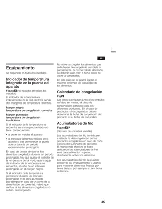 35
Equipamiento
no disponible en todos los modelos
Indicadorde temperatura
integrado en la puerta del
aparato
Figura 3 (no incluidos en todos los
modelos)
El indicador de la temperatura
independiente de la red eléctrica señala
dos márgenes de temperatura distintos.
Margen negro:
temperatura de congelación correcta
Margen punteado:
temperatura de congelación
insuficiente
Si el indicador de la temperatura se
encuentra en el margen punteado no
tiene consecuencias:
S al poner en marcha el aparato
S al introducir alimentos frescos en el
aparato o tras permanecer la puerta
abierta durante un período
excesivamente prolongado.
En caso de desear almacenar los
alimentos congelados durante un período
prolongado, hay que ajustar el selector de
la temperatura de tal modo que la aguja
del indicador de la temperatura se
encuentre, al cabo de un intervalo
prolongado, en el margen negro.
Si el indicador de la temperatura
permanece durante un intervalo
prolongado en la zona punteada
(por ejemplo en caso de un corte de la
alimentación de corriente), habrá que
verificar si los alimentos congelados no
se han descongelado.
No volver a congelar los alimentos que
se hubieran descongelado completa o
parcialmente. Si no ha habido alteración
se deberán asar, freír o hervir antes de
volver a congelarlos.
En este caso no se podrá agotar al
máximo el tiempo de caducidad de
los alimentos.
Calendario de congelación
Fig.4
Las cifras que figuran junto a los símbolos
señalan, en meses, el plazo de
conservación admisible para los
diferentes productos. En el caso de
productos ultracongelados deberá
observarse la fecha de congelación del
producto o su fecha de caducidad.
Acumuladores de frío
Figura 5/A
(Número de unidades variable)
Los acumuladores de frío contribuyen
a retardar la descongelación de los
productos congelados en caso de corte
o avería del suministro de corriente.
El retardo más efectivo se logra
colocando los acumuladores de frío
en el compartimento superior,
directamente sobre los alimentos.
Los acumuladores de frío se pueden
extraer de su emplazamiento y usarlos
para mantener alimentos frescos por
breve tiempo, por ejemplo en una bolsa
isotérmica.
es
 