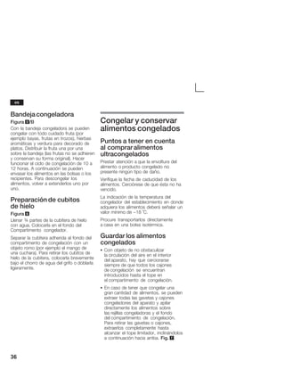 36
Bandejacongeladora
Figura 5/B
Con la bandeja congeladora se pueden
congelar con todo cuidado fruta (por
ejemplo bayas, frutas en trozos), hierbas
aromáticas y verdura para decorado de
platos. Distribuir la fruta una por una
sobre la bandeja (las frutas no se adhieren
y conservan su forma original). Hacer
funcionar el ciclo de congelación de 10 a
12 horas. A continuación se pueden
envasar los alimentos en las bolsas o los
recipientes. Para descongelar los
alimentos, volver a extenderlos uno por
uno.
Preparación de cubitos
de hielo
Figura 6
Llenar ¾ partes de la cubitera de hielo
con agua. Colocarla en el fondo del
Compartimento congelador.
Separar la cubitera adherida al fondo del
compartimento de congelación con un
objeto romo (por ejemplo el mango de
una cuchara). Para retirar los cubitos de
hielo de la cubitera, colocarla brevemente
bajo el chorro de agua del grifo o doblarla
ligeramente.
Congelar y conservar
alimentos congelados
Puntos a tener en cuenta
al compraralimentos
ultracongelados
Prestar atención a que la envoltura del
alimento o producto congelado no
presente ningún tipo de daño.
Verifique la fecha de caducidad de los
alimentos. Cerciórese de que ésta no ha
vencido.
La indicación de la temperatura del
congelador del establecimiento en donde
adquiera los alimentos deberá señalar un
valor mínimo de -18 °C.
Procure transportarlos directamente
a casa en una bolsa isotérmica.
Guardar los alimentos
congelados
S Con objeto de no obstaculizar
la circulación del aire en el interior
del aparato, hay que cerciorarse
siempre de que todos los cajones
de congelación se encuentran
introducidos hasta el tope en
el compartimento de congelación.
S En caso de tener que congelar una
gran cantidad de alimentos, se pueden
extraer todas las gavetas y cajones
congeladores del aparato y apilar
directamente los alimentos sobre
las rejillas congeladoras y el fondo
del compartimento de congelación.
Para retirar las gavetas o cajones,
extraerlos completamente hasta
alcanzar el tope limitador, inclinándolos
a continuación hacia arriba. Fig. 7.
es
 