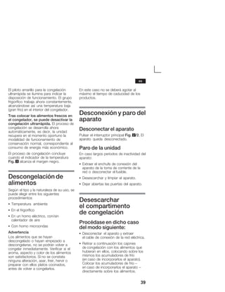 39
El piloto amarillo para la congelación
ultrarrápida se ilumina para indicar la
disposición de funcionamiento. El grupo
frigorífico trabaja ahora constantemente,
alcanzándose así una temperatura baja
(gran frío) en el interior del congelador.
Tras colocar los alimentos frescos en
el congelador, se puede desactivar la
congelación ultrarrápida. El proceso de
congelación se desarrolla ahora
automáticamente, es decir, la unidad
recupera en el momento oportuno la
modalidad de funcionamiento de
conservación normal, correspondiente al
consumo de energía más económico.
El proceso de congelación concluye
cuando el indicador de la temperatura
Fig. 3 alcanza el margen negro.
Descongelación de
alimentos
Según el tipo y la naturaleza de su uso, se
puede elegir entre los siguientes
procedimientos
S Temperatura ambiente
S En el frigorífico
S En un horno eléctrico, con/sin
calentador de aire
S Con horno microondas
Advertencia
Los alimentos que se hayan
descongelado o hayan empezado a
descongelarse, no se podrán volver a
congelar inmediatamente. Verificar si el
aroma, aspecto y color de los alimentos
son satisfactorios. Si no se constata
ninguna alteración, asar, freír, hervir o
preparar con ellos platos cocinados,
antes de volver a congelarlos.
En este caso no se deberá agotar al
máximo el tiempo de caducidad de los
productos.
Desconexión y paro del
aparato
Desconectar el aparato
Pulsar el interruptor principal Fig. 2/2. El
aparato queda desconectado.
Paro de la unidad
En caso largos períodos de inactividad del
aparato:
S Extraer el enchufe de conexión del
aparato de la toma de corriente de la
red o desconectar el fusible.
S Desescarchar y limpiar el aparato.
S Dejar abiertas las puertas del aparato.
Desescarchar
el compartimento
de congelación
Procédase en dicho caso
del modo siguiente:
S Desconectar el aparato y extraer
el cable de conexión de la red eléctrica.
S Retirar a continuación los cajones
de congelación con los alimentos que
hubieran en ellos, colocando sobre los
mismos los acumuladores de frío
(en caso de incorporarlos el aparato).
Colocar los acumuladores de frío ć
en caso de incorporarlos el aparato -
directamente sobre los alimentos.
es
 