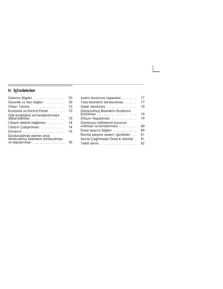 trĄŽçŽndekilerą
Giderme Bilgileri 70. . . . . . . . . . . . . . . . . . .
Güvenlik ve ikaz bilgileri 70. . . . . . . . . . . .
Cihazž Tanžma 72. . . . . . . . . . . . . . . . . . . .
Kumanda ve Kontrol Paneli 73. . . . . . . . .
Oda sžcaklžžna ve havalandžrmaya
dikkat edilmesi 73. . . . . . . . . . . . . . . . . . . .
Cihazžn elektrik balantžsž 74. . . . . . . . . . .
Cihazžn Çalžåtžržlmasž 74. . . . . . . . . . . . . .
Donanžm 75. . . . . . . . . . . . . . . . . . . . . . . . .
Dondurululmak istenen veya
dondurulmuå besinlerin dondurulmasž
ve depolanmasž 76. . . . . . . . . . . . . . . . . . .
Azami dondurma kapasitesi 77. . . . . . . . .
Taze besinlerin dondurulmasž 77. . . . . . .
Süper dondurma 78. . . . . . . . . . . . . . . . . .
Dondurulmuå Besinlerin Buzlaržnžn
Çözülmesi 79. . . . . . . . . . . . . . . . . . . . . . . .
Cihazžn Kapatžlmasž 79. . . . . . . . . . . . . . .
Dondurucu bölmesinin buzunun
eritilmesi ve temizlenmesi 80. . . . . . . . . . .
Enerji tasarruf bilgileri 80. . . . . . . . . . . . . .
Normal çalžåma sesleri / gürültüleri 81. . .
Servisi Çažrmadan Önce ki Adžmlar 81.
Yetkili servis 82. . . . . . . . . . . . . . . . . . . . . .
 