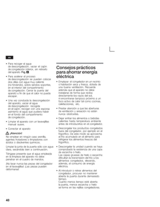 40
S Para recoger el agua
de descongelación, vaciar el cajón
de congelación inferior, sin retirarlo
del aparato Fig. 8.
S Para acelerar el proceso
de descongelación se pueden colocar
dos ollas con agua muy caliente
(no hirviendo), sobre sendos soportes,
en el interior del compartimento
de congelación. Cerrar la puerta del
aparato a fin de que el calor no pueda
escapar.
S Una vez concluida la descongelación
del aparato, vaciar el agua
de descongelación recogida
en el cajón; recoger con una esponja
asimismo el agua que pudiera haber
en el fondo del compartimento
de congelación.
S Limpiar el aparato con un lavavajillas
manual suave.
S Conectar el aparato
! ¡Atención!
No emplear en ningún caso arenilla,
agentes frotadores o limpiadores con
ácidos o disolventes químicos.
Limpiar la junta de la puerta sólo con agua
clara, secándola bien a continuación.
Téngase presente que el agua empleada
en la limpieza del aparato no debe
penetrar en el cuadro de mandos.
¡No lavar nunca las piezas del congelador
en el lavavajillas! ¡Las piezas pueden
deformarse!
Consejos prácticos
para ahorrar energía
eléctrica
S Emplazar el congelador en un recinto
oĂhabitación seca y fresca, dotada de
una buena ventilación. Recuerde
además que el aparato no debe
instalarse de forma que reciba
directamente los rayos del sol,
niĂencontrarse tampoco próximo a un
foco activo de calor tal como cocinas,
calefacciones, etc.
S Prestar atención a que las aberturas
deĂventilación y aireación no estén
nunca obstruidas.
S Dejar enfriar los alimentos o bebidas
calientes hasta temperatura ambiente
antes de introducirlos en el congelador.
S Descongelar los productos congelados
fuera del congelador, por ejemplo en el
frigorífico. De este modo se aprovecha
el frío acumulado en el alimento para
refrigerar los alimentos frescos del
frigorífico.
S Descongelar la unidad cuando se haya
comprobado la existencia de una capa
de escarcha o hielo.
Las capas gruesas de hielo o escarcha
dificultan la transmisión del frío a los
alimentos congelados, elevando,
además, el consumo de energía
eléctrica.
S Al introducir o retirar alimentos del
congelador, procurar no mantener
abierta la puerta durante demasiado
tiempo.
Cuanto menos tiempo esté abierta
laĂpuerta, menos escarcha o hielo
seĂforma en las rejillas congeladoras.
es
 