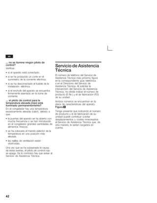 42
... no se ilumine ningún piloto de
control?
Verificar:
S si el aparato está conectado.
S si se ha producido un corte en el
suministro de la corriente eléctrica.
S si se ha desconectado el fusible de la
instalación eléctrica.
S si el enchufe del aparato se encuentra
firmemente asentado en la toma de
corriente.
... el piloto de control para la
temperatura elevada (rojo) está
iluminado permanentemente?
En el congelador hay una temperatura
excesivamente elevada (calor), debido a
que:
S la puertas del aparato se ha abierto con
mucha frecuencia o se han introducido
en el congelador grandes cantidades de
alimentos frescos.
S se ha colocado el mando selector de la
temperatura en una posición más
elevada.
S las rejillas de ventilación están
obstruidas.
Una vez que se ha subsanado la causa
de estas averías, el piloto de control rojo
se apaga. De lo contrario hay que avisar al
Servicio de Asistencia Técnica.
Servicio de Asistencia
Técnica
El número de teléfono del Servicio de
Asistencia Técnica más próximo figura
en la correspondiente guía telefónica
o en el Directorio del Servicio de
Asistencia Técnica. Al solicitar la
intervención del Servicio de Asistencia
Técnica, no olvide indicar el número de
producto (EĆNr.) y el de fabricación (FD)
de su unidad.
Ambos números se encuentran en la
placa de características del aparato.
Figura 9
Tenga presente que indicando el número
de producto y el de fabricación de su
unidad puede contribuir a evitar
desplazamientos y costes innecesarios
al Servicio de Asistencia Técnica que, de
otra manera, le serían cargados en
cuenta.
es
 