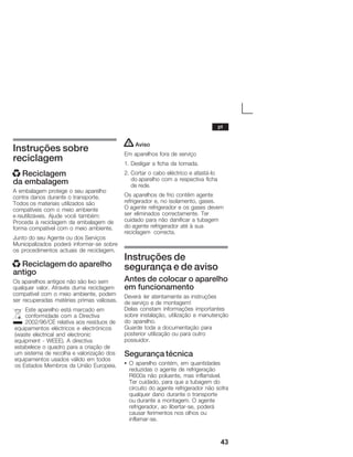 43
Instruções sobre
reciclagem
x Reciclagem
da embalagem
A embalagem protege o seu aparelho
contra danos durante o transporte.
Todos os materiais utilizados são
compatíveis com o meio ambiente
e reutilizáveis. Ajude você também:
Proceda à reciclagem da embalagem de
forma compatível com o meio ambiente.
Junto do seu Agente ou dos Serviços
Municipalizados poderá informarĆse sobre
os procedimentos actuais de reciclagem.
x Reciclagem do aparelho
antigo
Os aparelhos antigos não são lixo sem
qualquer valor. Através duma reciclagem
compatível com o meio ambiente, podem
ser recuperadas matérias primas valiosas.
Este aparelho está marcado em
conformidade com a Directiva
2002/96/CE relativa aos resíduos de
equipamentos eléctricos e electrónicos
(waste electrical and electronic
equipment Ć WEEE). A directiva
estabelece o quadro para a criação de
um sistema de recolha e valorização dos
equipamentos usados válido em todos
os Estados Membros da União Europeia.
! Aviso
Em aparelhos fora de serviço
1. Desligar a ficha da tomada.
2. Cortar o cabo eléctrico e afastáĆlo
do aparelho com a respectiva ficha
de rede.
Os aparelhos de frio contêm agente
refrigerador e, no isolamento, gases.
O agente refrigerador e os gases devem
ser eliminados correctamente. Ter
cuidado para não danificar a tubagem
do agente refrigerador até à sua
reciclagem correcta.
Instruções de
segurança e de aviso
Antes de colocar o aparelho
em funcionamento
Deverá ler atentamente as instruções
de serviço e de montagem!
Delas constam informações importantes
sobre instalação, utilização e manutenção
do aparelho.
Guarde toda a documentação para
posterior utilização ou para outro
possuidor.
Segurança técnica
S O aparelho contém, em quantidades
reduzidas o agente de refrigeração
R600a não poluente, mas inflamável.
Ter cuidado, para que a tubagem do
circuito do agente refrigerador não sofra
qualquer dano durante o transporte
ou durante a montagem. O agente
refrigerador, ao libertarĆse, poderá
causar ferimentos nos olhos ou
inflamarĆse.
pt
 