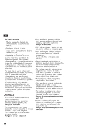 44
Em caso de danos
- Manter o aparelho afastado de
chamas abertas ou de fontes de
ignição,
- Desligar a ficha da tomada,
- Arejar bem o compartimento durante
alguns minutos,
- Contactar os Serviços Técnicos.
Quanto maior for a quantidade de
agente refrigerador num aparelho,
maior deverá ser o compartimento onde
o aparelho está instalado. Em espaços
muito pequenos e havendo uma fuga,
pode formarĆse uma mistura de gás/ar
inflamável.
Por cada 8 g de agente refrigerador
o compartimento deverá ter, no mínimo,
1 m3. A quantidade de agente
refrigerador do seu aparelho vem
indicada na chapa de características,
que se encontra no interior do aparelho.
S A substituição do cabo eléctrico
e outras reparações só podem ser
efectuadas pelos Serviços Técnicos.
Instalações e reparações inadequadas
podem acarretar perigos vários para
o utilizador.
Utilização
S Nunca utilizar aparelhos eléctricos
dentro do frigorífico
(por ex. aquecedores, aparelhos
eléctricos de fazer gelados, etc.)
Perigo de explosão!
S Nunca descongelar nem limpar
o aparelho com um aparelho de limpeza
a vapor! O vapor pode atingir os
componentes eléctricos e provocar
um curtoĆcircuito.
Perigo de choque eléctrico!
S Não guardar no aparelho produtos
com gases propulsores (por ex. latas
de spray) e produtos explosivos
Perigo de explosão!
S Não utilizar rodapés, gavetas, portas,
etc. como estribos ou zonas de apoio.
S Para descongelar e limpar, desligar
a ficha da tomada ou o fusível de
segurança.
Puxar pela ficha e não pelo cabo
eléctrico.
S Álcool de elevada percentagem só
pode ser guardado dentro do aparelho,
se em recipiente hermeticamente
fechado e em posição vertical.
S Ter cuidado para não sujar as peças
de plástico e o vedante da porta
com óleo ou gordura. As peças de
plástico e o vedante da porta podem,
de contrário, tornarĆse porosos.
S Nunca tapar ou obstruir as grelhas
de ventilação do aparelho.
S Não guardar na zona de congelação
líquidos em garrafas ou latas
(especialmente bebidas gaseificadas).
As garrafas e as latas podem rebentar!
S Nunca levar imediatamente à boca
alimentos congelados e acabados
de retirar da zona de congelação.
Perigo de queimaduras provocadas
pelo frio!
S Evitar o contacto prolongado das
mãos com os alimentos congelados,
com o gelo ou com a tubagem do
evaporador, etc.
Perigo de queimaduras provocadas
pelo frio!
pt
 