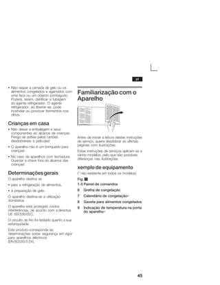45
S Não raspar a camada de gelo ou os
alimentos congelados e agarrados com
uma faca ou um objecto pontiagudo.
Poderá, assim, danificar a tubagem
do agente refrigerador. O agente
refrigerador, ao libertarĆse, pode
incendiar ou provocar ferimentos nos
olhos.
Crianças em casa
S Não deixar a embalagem e seus
componentes ao alcance de crianças.
Perigo de asfixia pelos cartões
desdobráveis e películas!
S O aparelho não é um brinquedo para
crianças!
S No caso de aparelhos com fechadura:
Guardar a chave fora do alcance das
crianças!
Determinaçõesgerais
O aparelho destina se
S para a refrigeração de alimentos,
S à preparação de gelo.
O aparelho destinaĆse a utilização
doméstica.
O aparelho está protegido contra
interferências, de acordo com a directiva
UE 89/336/EEC.
O circuito de frio foi testado quanto a sua
estanquidade.
Este produto corresponde às
determinações sobre segurança em vigor
para aparelhos eléctricos
(EN 60335/2/24).
Familiarização com o
Aparelho
Antes de iniciar a leitura destas instruções
de serviço, queira desdobrar as últimas
páginas com ilustrações.
Estas instruções de serviços aplicamĆse a
vários modelos, pelo que são possíveis
diferenças nas ilustrações.
xemplo de equipamento
(* não existente em todos os modelos)
Fig. 1
1Ć5 Painel de comandos
6 Grelha de congelação
7 Calendário de congelação∗
8 Gaveta para alimentos congelados
9 Indicação de temperatura na porta
do aparelho∗
pt
 