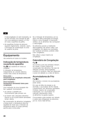 48
A descongelação só será necessária, se
se tiver formado uma camada de gelo
com uma espessura superior a 5 mm
em toda a superfície da grelha.
S As superfícies frontais da estrutura
aquecem ligeiramente, evitando, assim,
a formação de condensação na zona
do vedante da porta.
Equipamento
não existente em todos os modelos
Indicação de temperatura
na porta do aparelho
Fig. 3 (não existente em todos os
modelos)
A indicação de temperatura,
independente da corrente eléctrica,
mostra duas zonas de temperatura.
Zona preta -
temperatura de congelação adequada
para congelação
Zona tracejada -
temperatura demasiado baixa para
congelação
Uma indicação da zona tracejada não
tem qualquer inconveniente:
S ao colocar o aparelho em
funcionamento pela primeira vez.
S se tiverem sido colocados alimentos
frescos ou se a porta esteve demasiado
tempo aberta.
Na conservação de alimentos congelados
a longo prazo, a temperatura deve ser
regulada de modo que o indicador de
temperatura (após um longo período)
aponte para a zona preta.
Se a indicação de temperatura, por ex.
após uma falha prolongada de energia,
indicar a zona tracejada, é importante
verificar, se os alimentos não começaram
a descongelar.
Os alimentos parcial ou totalmente
descongelados não devem voltar a ser
congelados. Só depois de cozinhados
(por qualquer processo), poderão voltar
a ser congelados.
Não utilizar o prazo máximo de
congelação.
Calendário de Congelação
Fig. 4
Os números junto dos símbolos indicam,
em meses, o prazo máximo de
conservação dos alimentos. No caso de
refeições prontas ultracongeladas,
à venda no comércio, deve ser observado
o prazo de validade ou a data de fabrico.
Acumuladores de Frio
Fig. 5/A
(Se incluidos o número de acumuladores
pode variar).
Em caso de falha de energia ou de
anomalia, o acumulador de frio retarda
o aquecimento dos alimentos guardados.
O tempo máximo de conservação
é alcançado, se o acumulador for
colocado directamente sobre
os alimentos na gaveta superior.
O acumulador pode também ser retirado
e usado para refrigeração de alimentos,
por ex. numa mala térmica.
pt
 