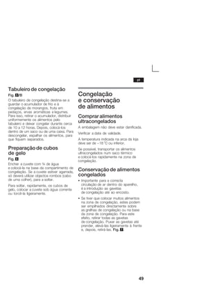49
Tabuleiro de congelação
Fig. 5/B
O tabuleiro de congelação destinaĆse a
guardar o acumulador de frio e à
congelação de morangos, fruta em
pedaços, ervas aromáticas e legumes.
Para isso, retirar o acumulador, distribuir
uniformemente os alimentos pelo
tabuleiro e deixar congelar durante cerca
de 10 a 12 horas. Depois, colocáĆlos
dentro de um saco ou de uma caixa. Para
descongelar, espalhar os alimentos, para
que fiquem separados.
Preparação de cubos
de gelo
Fig. 6
Encher a cuvete com ¾ de água
e colocáĆla na base da compartimento de
congelação. Se a cuvete estiver agarrada,
só deverá utilizar objectos rombos (cabo
de uma colher), para a soltar.
Para soltar, rapidamente, os cubos de
gelo, colocar a cuvete sob água corrente
ou torcêĆla ligeiramente.
Congelação
e conservação
de alimentos
Comprar alimentos
ultracongelados
A embalagem não deve estar danificada.
Verificar a data de validade.
A temperatura indicada na arca da loja
deve ser de -18 °C ou inferior.
Se possível, transportar os alimentos
ultracongelados num saco térmico
e colocáĆlos rapidamente na zona de
congelação.
Conservação de alimentos
congelados
S Importante para a correcta
circulação de ar dentro do aparelho,
é a introdução as gavetas
de congelação até ao encosto.
S Se tiver que colocar muitos alimentos
na zona de congelação, estes podem
ser empilhados directamente sobre
as grelhas de congelação ou na base
da zona de congelação. Para este
efeito, retirar todas as gavetas
de congelação. Puxar as gavetas até
prender, eleváĆlas ligeiramente à frente
e, depois, retiráĆlas. Fig. 7.
pt
 