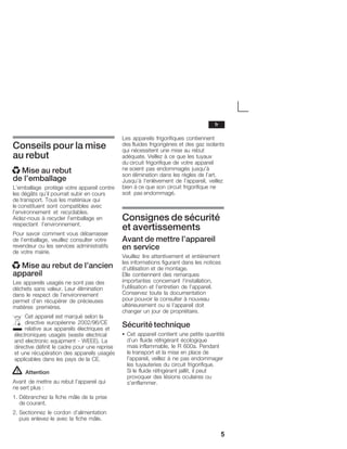 5
Conseils pour la mise
au rebut
x Mise au rebut
de l'emballage
L'emballage protège votre appareil contre
les dégâts qu'il pourrait subir en cours
de transport. Tous les matériaux qui
le constituent sont compatibles avec
l'environnement et recyclables.
AidezĆnous à recycler l'emballage en
respectant l'environnement.
Pour savoir comment vous débarrasser
de l'emballage, veuillez consulter votre
revendeur ou les services administratifs
de votre mairie.
x Mise au rebut de l'ancien
appareil
Les appareils usagés ne sont pas des
déchets sans valeur. Leur élimination
dans le respect de l'environnement
permet d'en récupérer de précieuses
matières premières.
Cet appareil est marqué selon la
directive européenne 2002/96/CE
relative aux appareils électriques et
électroniques usagés (waste electrical
and electronic equipment Ć WEEE). La
directive définit le cadre pour une reprise
et une récupération des appareils usagés
applicables dans les pays de la CE.
! Attention
Avant de mettre au rebut l'appareil qui
ne sert plus :
1. Débranchez la fiche mâle de la prise
de courant.
2. Sectionnez le cordon d'alimentation
puis enlevezĆle avec la fiche mâle.
Les appareils frigorifiques contiennent
des fluides frigorigènes et des gaz isolants
qui nécessitent une mise au rebut
adéquate. Veillez à ce que les tuyaux
du circuit frigorifique de votre appareil
ne soient pas endommagés jusqu'à
son élimination dans les règles de l'art.
Jusqu'à l'enlèvement de l'appareil, veillez
bien à ce que son circuit frigorifique ne
soit pas endommagé.
Consignes de sécurité
et avertissements
Avant de mettre l'appareil
en service
Veuillez lire attentivement et entièrement
les informations figurant dans les notices
d'utilisation et de montage.
Elle contiennent des remarques
importantes concernant l'installation,
l'utilisation et l'entretien de l'appareil.
Conservez toute la documentation
pour pouvoir la consulter à nouveau
ultérieurement ou si l'appareil doit
changer un jour de propriétaire.
Sécurité technique
S Cet appareil contient une petite quantité
d'un fluide réfrigérant écologique
mais inflammable, le R 600a. Pendant
le transport et la mise en place de
l'appareil, veillez à ne pas endommager
les tuyauteries du circuit frigorifique.
Si le fluide réfrigérant jaillit, il peut
provoquer des lésions oculaires ou
s'enflammer.
fr
 
