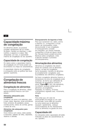 50
Capacidade máxima
de congelação
Os alimentos devem, se possível,
congelar rapidamente até ao núcleo.
Só assim, mantêm as vitaminas, o valor
nutritivo, o aspecto e o sabor. Não
ultrapassar, por isso, a capacidade
máxima de congelação do seu aparelho.
Capacidade de congelação
Os dados sobre a capacidade máxima
de congelação em 24 horas podem ser
encontrados na chapa de características.
A capacidade máxima de congelação
é conseguida sobre as grelhas das duas
gavetas superiores.
Congelação de
alimentos frescos
Congelação de alimentos
Para a congelação de alimentos, utilizar
apenas produtos frescos e em bom
estado.
Alimentos adequados para
congelação:
Derivados de carne e de salsichas, aves
e caça, peixe, legumes, ervas aromáticas,
fruta, produtos de pastelaria, pizzas,
comida pronta, restos de comida, gemas
e claras de ovos.
Alimentos não adequados para
congelação:
Ovos inteiros com casca, natas azedas
e maionese, saladas de folha, rabanetes,
rábanos e cebolas.
Branqueamento de legumes e fruta
Para que conservem cor, sabor, aroma
e vitamina «C», os legumes e a fruta
devem ser branqueados, antes
de se proceder à sua congelação.
O branqueamento consiste
em mergulhar, por breves instantes,
os legumes e a fruta em água a ferver.
No mercado livreiro poderá encontrar
literatura sobre congelação, onde
é descrito também o processo
de branqueamento.
Arrumação dos alimentos
Alimentos já congelados não devem
entrar em contacto com os alimentos
frescos, na fase de congelação.
Se for necessário, transfira os alimentos
já completamente congelados para
as prateleiras dos alimentos congelados.
Se forem congelados alimentos frescos, a
temperatura na zona de congelação pode
aumentar, de forma que a lâmpada de
indicação da temperatura comece a
piscar, Figura 2/5. Isto, não representa,
no entanto, qualquer perigo para os
alimentos já congelados.
Passadas, no máximo, 24 horas,
a temperatura regulada será, novamente,
atingida.
Nota
Para evitar que, em caso de
eventual falha de energia ou em caso
de anomalia, numa falha de corrente
ou numa avaria que os alimentos
aqueçam rapidamente, coloque
os acumuladores de frio directamente
sobre os alimentos na gaveta de cima .
Capacidade útil
As indicações sobre capacidade útil estão
indicadas na placa de características do
seu aparelho.
pt
 