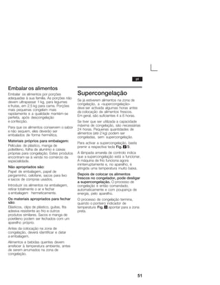 51
Embalar os alimentos
Embalar os alimentos por porções
adequadas à sua família. As porções não
devem ultrapassar 1 kg, para legumes
e frutas, em 2,5 kg para carne. Porções
mais pequenas congelam mais
rapidamente e a qualidade mantémĆse
perfeita, após descongelação
e confecção.
Para que os alimentos conservem o sabor
e não sequem, eles deverão ser
embalados de forma hermética.
Materiais próprios para embalagem:
Películas de plástico, manga de
polietileno, folha de alumínio e caixas
próprias para congelação. Estes produtos
encontramĆse à venda no comércio da
especialidade.
Não apropriados são:
Papel de embalagem, papel de
pergaminho, celofane, sacos para lixo
e sacos de compras usados.
Introduzir os alimentos na embalagem,
retirar totalmente o ar e fechar
a embalagem hermeticamente.
Os materiais apropriados para fechar
são:
Elásticos, clips de plástico, guitas, fita
adesiva resistente ao frio e outros
produtos similares. Sacos e manga de
poietileno podem ser fechados com um
aparelho próprio.
Antes da colocação na zona de
congelação, deverá identificar e datar
a embalagem.
Alimentos e bebidas quentes devem
arrefecer à temperatura ambiente, antes
de serem arrumados na zona de
congelação.
Supercongelação
Se já estiverem alimentos na zona de
congelação, a «supercongelação»
deve ser activada algumas horas antes
da colocação de alimentos frescos.
Em geral, são suficientes 4 a 6 horas.
Se tiver que ser utilizada a capacidade
máxima de congelação, são necessárias
24 horas. Pequenas quantidades de
alimentos (até 2 kg) podem ser
congeladas, sem supercongelação.
Para activar a supercongelação, basta
premir a respectiva tecla Fig. 2/3.
A lâmpada amarela de controlo indica
que a supercongelação está a funcionar.
A máquina de frio funciona agora
ininterruptamente e, no aparelho, é
atingida uma temperatura muito baixa.
Depois de colocar os alimentos
frescos no congelador, pode desligar
a supercongelação. O processo de
congelação é então comandado,
automaticamente e com poupança de
energia, pelo aparelho.
O processo de congelação termina,
quando o ponteiro indicador de
temperatura Fig. 3 apontar para a zona
preta.
pt
 