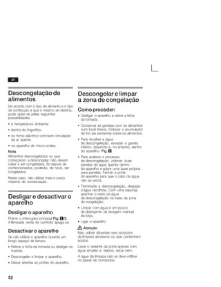 52
Descongelação de
alimentos
De acordo com o tipo de alimento e o tipo
de confecção a que o mesmo se destina,
pode optarĆse pelas seguintes
possibilidades:
S à temperatura ambiente
S dentro do frigorífico
S no forno eléctrico com/sem circulação
de ar quente
S no aparelho de microĆondas.
Nota
Alimentos descongelados ou que
começaram a descongelar não devem
voltar a ser congelados. Só depois de
confeccionados, poderão, de novo, ser
congelados.
Neste caso, não utilizar mais o prazo
máximo de conservação.
Desligar e desactivar o
aparelho
Desligar o aparelho
Premir o interruptor principal Fig. 2/2.
A lâmpada verde de controlo apagaĆse.
Desactivar o aparelho
Se não utilizar o aparelho durante um
longo espaço de tempo:
S Retirar a ficha da tomada ou desligar os
fusíveis.
S Descongelar e limpar o aparelho.
S Deixar abertas as portas do aparelho.
Descongelar e limpar
a zona de congelação
Como proceder:
S Desligar o aparelho e retirar a ficha
da tomada.
S Conservar as gavetas com os alimentos
num local fresco. Colocar o acumulador
de frio (se existente) sobre os alimentos.
S Para recolher a água
da descongelação, esvaziar a gaveta
inferior, deixandoĆa, no entanto, dentro
do aparelho. Fig. 8.
S Para acelerar o processo
de descongelação, colocar duas
panelas de água quente dentro
do aparelho e sobre uma base própria
para panelas. Fechar a porta
do aparelho para que o calor da água
não se perca.
S Terminada a descongelação, despejar
a água recolhida. Com uma esponja,
apanhar o resto da água
da descongelação na base da zona
de congelação.
S Limpar com água e um pouco
de detergente da lavagem manual
da loiça.
S Ligar o aparelho
! Atenção
Não utilizar diluentes nem produtos
de limpeza abrasivos ou que contenham
ácidos.
Lavar o vedante da porta apenas com
água simples e, depois, secar bem.
A água da limpeza não se deve infiltrar
no painel de comandos.
pt
 