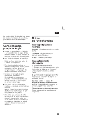 53
Os componentes do aparelho não devem
ser lavados na máquina de lavar loiça,
pois eles podem ficar deformados!
Conselhos para
pouparĂenergia
S Instalar o congelador em local fresco
eĂbem arejado, fora da acção directa
dos raios solares e, ainda, afastado de
qualquer fonte de calor (aquecedores).
S Não tapar as aberturas de ventilação.
S Deixar arrefecer a comida, antes de
aĂcolocar no congelador.
S Para descongelação, colocar os
alimentos no frigorífico. Poderá, assim,
aproveitar o frio dos alimentos
congelados para a refrigeração dos
alimentos existentes no frigorífico.
S Em caso de formação de gelo,
descongelar o aparelho.
Uma camada espessa de gelo
prejudica a transmissão de frio aos
alimentos e provoca um aumento
noĂconsumo de energia.
S Para retirar ou colocar alimentos,
manter a porta aberta o mínimo tempo
possível.
Quanto menos tempo a porta estiver
aberta, menor é a formação de gelo
nasĂgrelhas de congelação.
S Para evitar que, em caso de falha
deĂenergia ou de avaria, os alimentos
aqueçam rapidamente, retirar os
acumuladores de frio do tabuleiro de
congelação e colocáĆlos na gaveta
superior, directamente sobre os
alimentos.
Ruídos
de funcionamento
Ruídosperfeitamente
normais
Zumbido - Funcionamento do agregado
de frio.
Gorgolejar - Agente refrigerador
a circular pelas tubagens.
«Clic» - O motor liga e desliga.
Ruídos facilmente
elimináveis
O aparelho não está nivelado
O aparelho deve ser alinhado com a ajuda
de um nível de bolha de ar. Para isso,
utilizar os pés roscados ou colocar
calços.
O aparelho está em posição correcta
Favor afastar o aparelho de móveis ou
aparelhos laterais.
Gavetas, cestos ou placas de
arrumação abanam ou estão presos
Verificar e, eventualmente, recolocar as
peças que podem ser removidas.
Os recipientes tocam uns nos outros
Afastar ligeiramente as garrafas ou os
recipientes.
pt
 