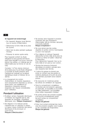 6
Si l'appareil est endommagé
- De l'appareil, éloignez toute flamme
nue ou source d'inflammation.
- Débranchez la fiche mâle de la prise
de courant.
- Aérez bien la pièce pendant quelques
minutes.
- Prévenez le service aprèsĆvente.
Plus l'appareil contient du fluide
réfrigérant et plus grande doit être la
pièce dans laquelle il se trouve. Dans les
pièces trop petites, un mélange gazĆair
inflammable peut se former en cas de
fuite.
Comptez 1 m3 de volume minimum
de la pièce pour 8 g de fluide réfrigérant.
La quantité de fluide présente dans
l'appareil est indiquée sur la plaque
signalétique située à l'intérieur de ce
dernier.
S Le changement de cordon
d'alimentation et d'autres réparations
sont exclusivement réservées au service
aprèsĆvente. Les installations et
réparations inexpertes peuvent
engendrer des risques considérables
pour l'utilisateur.
Pendant l'utilisation
S N'utilisez jamais d'appareils électriques
à l'intérieur de l'appareil (par ex. des
appareils de chauffage, sorbetières
électriques, etc.). Risque d'explosion !
S Ne dégivrez ni ne nettoyez jamais
l'appareil avec un nettoyeur à vapeur.
La vapeur risque d'atteindre des pièces
électriques et de provoquer un
courtĆcircuit.
Risques d'électrocution !
S Ne stockez dans l'appareil ni produits
contenant des gaz propulseurs
inflammables (par ex. bombes aérosols)
ni produits explosifs
Risque d'explosion !
S Ne vous servez pas des socles,
clayettes et portes comme marchepieds
ou pour vous appuyer.
S Pour dégivrer et nettoyer l'appareil,
débranchez la fiche mâle de la prise de
courant ou retirez le fusible / désarmez
le disjoncteur.
Pour débrancher l'appareil, tirez sur la
fiche mâle et non pas sur son cordon.
S Stockez les boissons fortement
alcoolisées en position verticale dans
des récipients bien fermés.
S L'huile et la graisse ne doivent pas
entrer en contact avec les parties en
matières plastiques et le joint de porte.
Ces derniers pourraient sinon devenir
poreux.
S Ne recouvrez et n'obstruez jamais
les orifices de ventilation de l'appareil.
S Dans le compartiment congélateur,
ne stockez pas de boissons, gazeuses
en particulier, en bouteilles ou en boîtes
car elles éclateraient. Les bouteilles
et les boîtes risqueraient d'éclater!
S Ne portez jamais des produits surgelés
à la bouche immédiatement après
les avoir sorties du compartiment
congélateur.
Risque de gelures!
S Évitez tout contact prolongé des mains
avec les produits surgelés, avec la glace
ou les conduites de l'évaporateur.
Risque de gelures!
fr
 