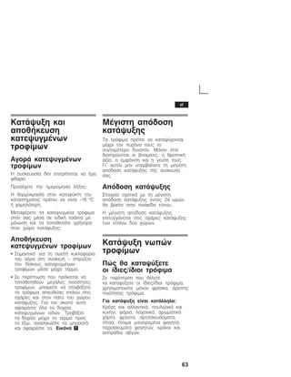 63
ÊáôÜøõîç êáé
áðïèÞêåõóç
êáôåøõãìÝíùí
ôñïößìùí
ÁãïñÜ êáôåøõãìÝíùí
ôñïößìùí
Ç óõóêåõáóßá äåí åðéôñÝðåôáé íá Ý÷åé
öèáñåß.
ÐñïóÝ÷åôå ôçí çìåñïìçíßá ëÞîçò.
Ç èåñìïêñáóßá óôïí êáôáøýêôç ôïõ
êáôáóôÞìáôïò ðñÝðåé íá åßíáé Ć18 °C
Þ ÷áìçëüôåñç.
ÌåôáöÝñåôå ôá êáôåøõãìÝíá ôñüöéìá
óðßôé óáò ìÝóá óå åéäéêÞ ôóÜíôá ìå
ìüíùóç êáé ôá ôïðïèåôåßôå ãñÞãïñá
óôïí ÷þñï êáôÜøõîçò.
ÁðïèÞêåõóç
êáôåøõãìÝíùí ôñïößìùí
S Óçìáíôéêü ãéá ôç óùóôÞ êõêëïöïñßá
ôïõ áÝñá óôç óõóêåõÞ - óðñþîôå
ôïõ äßóêïõò êáôåøõãìÝíùí
ôñïößìùí ìÝóá ìÝ÷ñé ôÝñìá.
S Óå ðåñßðôùóç ðïõ ðñüêåéôáé íá
ôïðïèåôçèïýí ìåãÜëåò ðïóüôçôåò
ôñïößìùí, ìðïñåßôå íá óôïéâÜîåôå
ôá ôñüöéìá áðåõèåßáò åðÜíù óôéò
ó÷Üñåò êáé óôïí ðÜôï ôïõ ÷þñïõ
êáôÜøõîçò. Ãéá ôïí óêïðü áõôü
áöáéñÝóôå üëá ôá äï÷åßá
êáôåøõãìÝíùí åéäþí. ÔñáâÞîôå
ôá äï÷åßá ìÝ÷ñé ôï ôÝñìá ðñïò
ôá Ýîù, áíáóçêþóôå ôá ìðñïóôÜ
êáé áöáéñÝóôå ôá. Åéêüíá 7
ÌÝãéóôç áðüäïóç
êáôÜøõîçò
Ôá ôñüöéìá ðñÝðåé íá êáôáøý÷ïíôáé
ìÝ÷ñé ôïí ðõñÞíá ôïõò ôï
óõíôïìüôåñï äõíáôüí. Ìüíïí Ýôóé
äéáôçñïýíôáé ïé âéôáìßíåò, ç èñåðôéêÞ
áîßá, ç åìöÜíéóç êáé ç ãåýóç ôïõò.
Ãé' áõôüí ìçí õðåñâáßíåôå ôç ìÝãéóôç
áðüäïóç êáôÜøõîçò ôçò óõóêåõÞò
óáò.
Áðüäïóç êáôÜøõîçò
Óôïé÷åßá ó÷åôéêÜ ìå ôç ìÝãéóôç
áðüäïóç êáôÜøõîçò åíôüò 24 ùñþí
èá âñåßôå óôçí ðéíáêßäá ôýðïõ.
Ç ìÝãéóôç áðüäïóç êáôÜøõîçò
åðéôõã÷Üíåôáé óôéò ó÷Üñåò êáôÜøõîçò
ôùí åðÜíù äýï ÷þñùí.
ÊáôÜøõîç íùðþí
ôñïößìùí
Ðþò èá êáôáøýîåôå
ïé ßäéåò/ßäéïé ôñüöéìá
Óå ðåñßðôùóç ðïõ èÝëåôå
íá êáôáøýîåôå ïé ßäéåò/ßäéïé ôñüöéìá,
÷ñçóéìïðïéåßôå ìüíïí öñÝóêá, Üñéóôçò
ðïéüôçôáò ôñüöéìá.
Ãéá êáôÜøõîç åßíáé êáôÜëëçëá:
ÊñÝáò êáé áëëáíôéêÜ, ðïõëåñéêÜ êáé
êõíÞãé, øÜñéá, ëá÷áíéêÜ, áñùìáôéêÜ
÷üñôá, öñïýôá, áñôïóêåõÜóìáôá,
ðßôóá, Ýôïéìá ìáãåéñåìÝíá öáãçôÜ,
ðåñéóóåýìáôá öáãçôþí, êñüêïé êáé
áóðñÜäéá áâãþí.
el
 