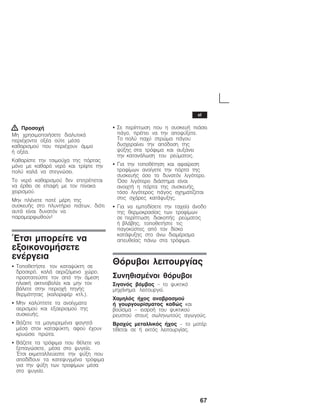 67
! Ðñïóï÷Þ
Ìç ÷ñçóéìïðïéÞóåôå äéáëõôéêÜ
ðåñéÝ÷ïíôá ïîÝá ïýôå ìÝóá
êáèáñéóìïý ðïõ ðåñéÝ÷ïõí Üììï
Þ ïîÝá.
Êáèáñßóôå ôçí ôóéìïý÷á ôçò ðüñôáò
ìüíï ìå êáèáñü íåñü êáé ôñßøôå ôçí
ðïëý êáëÜ íá óôåãíþóåé.
Ôï íåñü êáèáñéóìïý äåí åðéôñÝðåôáé
íá Ýñèåé óå åðáöÞ ìå ôïí ðßíáêá
÷åéñéóìïý.
Ìçí ðëÝíåôå ðïôÝ ìÝñç ôçò
óõóêåõÞò óôï ðëõíôÞñéï ðéÜôùí, äéüôé
áõôÜ åßíáé äõíáôüí íá
ðáñáìïñöùèïýí!
¸ôóé ìðïñåßôå íá
åîïéêïíïìÞóåôå
åíÝñãåéá
S ÔïðïèåôÞóôå ôïí êáôáøýêôç óå
äñïóåñü, êáëÜ áåñéæüìåíï ÷þñï,
ðñïóôáôåýóôå ôïí áðü ôçí Üìåóç
çëéáêÞ áêôéíïâïëßá êáé ìçí ôïí
âÜëåôå óôçí ðåñéï÷Þ ðçãÞò
èåñìüôçôáò (êáëïñéöÝñ êôë.).
S Ìçí êáëýðôåôå ôá áíïßãìáôá
áåñéóìïý êáé åîáåñéóìïý ôçò
óõóêåõÞò.
S ÂÜæåôå ôá ìáãåéñåìÝíá öáãçôÜ
ìÝóá óôïí êáôáøýêôç, áöïý Ý÷ïõí
êñõþóåé ðñþôá.
S ÂÜæåôå ôá ôñüöéìá ðïõ èÝëåôå íá
îåðáãþóåôå, ìÝóá óôï øõãåßï.
¸ôóé åêìåôáëëåýåóôå ôçí øýîç ðïõ
áðïäßäïõí ôá êáôåøõãìÝíá ôñüöéìá
ãéá ôçí øýîç ôùí ôñïößìùí ìÝóá
óôï øõãåßï.
S Óå ðåñßðôùóç ðïõ ç óõóêåõÞ ðéÜóåé
ðÜãï, ðñÝðåé íá ôçí áðïøýîåôå.
Ôï ðïëý ðá÷ý óôñþìá ðÜãïõ
äõó÷åñáßíåé ôçí áðüäïóç ôçò
øýîçò óôá ôñüöéìá êáé áõîÜíåé
ôçí êáôáíÜëùóç ôïõ ñåýìáôïò.
S Ãéá ôçí ôïðïèÝôçóç êáé áöáßñåóç
ôñïößìùí áíïßãåôå ôçí ðüñôá ôçò
óõóêåõÞò üóï ôï äõíáôüí ëéãüôåñï.
¼óï ëéãüôåñï äéÜóôçìá åßíáé
áíïé÷ôÞ ç ðüñôá ôçò óõóêåõÞò,
ôüóï ëéãüôåñïò ðÜãïò ó÷çìáôßæåôáé
óôéò ó÷Üñåò êáôÜøõîçò.
S Ãéá íá åìðïäßóåôå ôçí ôá÷åßá Üíïäï
ôçò èåñìïêñáóßáò ôùí ôñïößìùí
óå ðåñßðôùóç äéáêïðÞò ñåýìáôïò
Þ âëÜâçò, ôïðïèåôÞóôå ôéò
ðáãïêýóôåò áðü ôïí äßóêï
êáôÜøõîçò óôï Üíù äéáìÝñéóìá
áðåõèåßáò ðÜíù óôá ôñüöéìá.
Èüñõâïé ëåéôïõñãßáò
ÓõíçèéóìÝíïé èüñõâïé
Óéãáíüò âüìâïò ć ôï øõêôéêü
ìç÷Üíçìá ëåéôïõñãåß.
×áìçëüò Þ÷ïò áíáâñáóìïý
Þ ãïõñãïõñßóìáôïò êáèþò êáé
âïýúóìá ć åéóñïÞ ôïõ øõêôéêïý
ñåõóôïý óôïõò óùëçíùôïýò áãùãïýò.
Âñá÷ýò ìåôáëëéêüò Þ÷ïò ć ôï ìïôÝñ
ôßèåôáé óå Þ åêôüò ëåéôïõñãßáò.
el
 