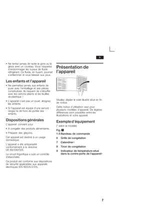 7
S Ne tentez jamais de racler le givre ou la
glace avec un couteau. Vous risqueriez
d'endommager les tuyaux de fluide
réfrigérant. Ce fluide, en fuyant, pourrait
s'enflammer et vous blesser aux yeux.
Les enfants et l'appareil
S Ne permettez jamais aux enfants de
jouer avec l'emballage et ses pièces
constitutives. Ils risquent de s'étouffer
avec les cartons pliants et les feuilles
de plastique !
S L'appareil n'est pas un jouet, éloignez
les enfants.
S Si l'appareil est équipé d'une serrure :
rangez la clé hors de portée des
enfants.
Dispositionsgénérales
L'appareil convient pour
S A congeler des produits alimentaires.
S Préparer des glaçons.
Cet appareil est destiné à un usage
domestique.
L'appareil a été antiparasité
conformément à la directive
UE 89/336/CEE.
Le circuit frigorifique a subi un contrôle
d'étanchéité.
Ce produit est conforme aux dispositions
de sécurité applicables aux appareils
électriques (EN 60335/2/24).
Présentation de
l'appareil
Veuillez déplier le volet illustré situé en fin
de notice.
Cette notice d'utilisation vaut pour
plusieurs modèles d'appareil. De légères
différences sont possibles entre les
illustrations et votre appareil.
Exempled'équipement
(* selon le modèle)
Fig. 1
1Ć5 Bandeau de commande
6 Grille de congélation
7 Calendrier∗
8 Tiroir de congélation
9 Indicateur de température situé
dans la contreĆporte de l'appareil∗
fr
 