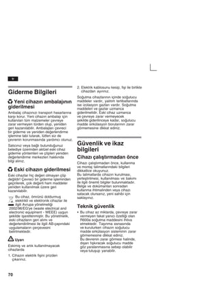 70
Giderme Bilgileri
x Yeni cihazžn ambalajžnžn
giderilmesi
Ambalaj cihazžnžzž transport hasarlaržna
karåž korur. Yeni cihazžn ambalajž için
kullanžlan tüm malzemeler çevreye
zarar vermeyen türden olup, yeniden
geri kazanžlabilir. Ambalajlarž çevreci
bir giderme ve yeniden deerlendirme
iålemine tabi tutarak, lütfen siz de
çevrenin korunmasžnda yardžmcž olunuz.
Satžcžnžz veya balž bulunduunuz
belediye üzerinden aktüel eski cihaz
giderme yöntemleri ve çöpleri yeniden
deerlendirme merkezleri hakkžnda
bilgi alžnžz.
x Eski cihazžn giderilmesi
Eski cihazlar hiç deeri olmayan çöp
deildir! Çevreci bir giderme iåleminden
geçirilerek, çok deerli ham maddeler
yeniden kullanžlmak üzere geri
kazanžlabilir.
Bu cihaz, ömrünü doldurmuå
elektrikli ve elektronik cihazlar ile
ilgili Avrupa yönetmelii
2002/96/EG'ye (waste electrical and
electronic equipment - WEEE) uygun
åekilde iåaretlenmiåtir. Bu yönetmelik,
eski cihazlaržn geri alžmž ve
deerlendirilmesi ile ilgili AB-çapžndaki
uygulamalaržn çerçevesini
belirtmektedir.
! Uyarž
Eskimiå ve artžk kullanžlmayacak
cihazlarda
1. Cihazžn elektrik fiåini prizden
çžkaržnžz.
2. Elektrik kablosunu kesip, fiåi ile birlikte
cihazdan ayžržnžz.
Soutma cihazlaržnžn içinde soutucu
maddeler vardžr, yalžtžm tertibatlaržnda
ise izolasyon gazlarž vardžr. Soutma
maddeleri ve gazlar uzmanca
giderilmelidir. Eski cihaz uzmanca
ve çevreye zarar vermeyecek
åekilde giderilinceye kadar, soutucu
madde sirkülasyon borularžnžn zarar
görmemesine dikkat ediniz.
Güvenlik ve ikaz
bilgileri
Cihazž çalžåtžrmadan önce
Cihazž çalžåtžrmadan önce, kullanma
ve montaj talimatlaržndaki bilgileri
dikkatlice okuyunuz.
Bu talimatlarda cihazžn kurulmasž,
yerleåtirilmesi, kullanžlmasž ve bakžmž
ile ilgili önemli bilgiler bulunmaktadžr.
Belge ve dokümanlarž sonradan
kullanma ihtimalinden veya cihazž
satacak olursanžz, yeni sahibi için
saklayžnžz.
Teknik güvenlik
S Bu cihaz az miktarda, çevreye zarar
vermeyen fakat yanžcž özellii olan
R600a soutma maddesini ihtiva
etmektedir. Taåžnma esnasžnda
ve kurulurken cihazžn soutucu
madde sirkülasyon sisteminin zarar
görmemesine dikkat ediniz.
Bu devrenin zarar görmesi halinde,
džåarž fžåkžracak soutucu madde
göz yaralanmasžna sebep olabilir
veya tutuåup yanabilir.
tr
 