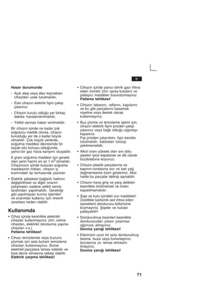 71
Hasar durumunda
- Açžk ateå veya alev kaynaklarž
cihazdan uzak tutulmalždžr,
- Eski cihazžn elektrik fiåini çekip
çžkaržnžz.
- Cihazžn kurulu olduu yer birkaç
dakika havalandžržlmalždžr,
- Yetkili servise haber verilmelidir.
Bir cihazžn içinde ne kadar çok
soutucu madde olursa, cihazžn
kurulduu yer de o kadar büyük
olmalždžr. Çok küçük yerlerde,
soutma maddesi devresinde bir
kaçak söz konusu olduunda,
yanžcž bir gaz hava karžåžmž oluåabilir.
8 gram soutma maddesi için gerekli
olan yerin hacmi en az 1 m3 olmalždžr.
Cihazžnžzžn içinde bulunan soutma
maddesinin miktarž, cihazžn iç
kžsmžndaki tip levhasžnda yazžlždžr.
S Elektrik åebekesi balantž hattžnžn
deiåtirilmesi ve dier onaržm
çalžåmalarž sadece yetkili servis
tarafžndan yapžlmalždžr. Gerektii
gibi yapžlmayan kurma iålemleri
ve onaržmlar kullanžcž için önemli
zararlara neden olabilir.
Kullanžmda
S Cihaz içinde kesinlikle elektrikli
cihazlar kullanmayžnžz (örn. žsžtma
cihazlarž, elektrikli dondurma yapma
cihazlarž v.s.)
Patlama tehlikesi!
S Cihazž temizlemek veya buzunu
çözmek için asla buharlž temizleme
cihazlarž kullanmayžnžz. Buhar
elektrikli parçalara temas edebilir ve
kžsa devre olmasžna sebep olabilir.
Elektrik çarpma tehlikesi!
S Cihazžn içinde yanžcž tahrik gazž ihtiva
eden ürünler (örn. sprey kutularž) ve
patlayžcž maddeler bulundurmayžnžz
Patlama tehlikesi!
S Cihazžn tabanžnž, raflaržnž, kapžlaržnž
ve bu gibi parçalaržnž basamak
niyetine veya destek olarak
kullanmayžnžz.
S Buz çözme ve temizleme iålemi için,
cihazžn elektrik fiåini prizden çekip
çžkaržnžz veya balž olduu sigortayž
kapatžnžz.
Fiåi prizden çžkaržrken, fiåin kendisi
tutulmalždžr, kablodan tutulup
çekilmemelidir.
S Alkol oranž yüksek olan sžvž dolu
åiåeleri iyice kapatarak ve dik olarak
buzdolabžna koyunuz.
S Cihazžn plastik parçalaržna ve
kapžnžn contasžna sžvž ve katž ya
dememesine özen gösteriniz. Aksi
halde bu parçalar delinip aåžnabilir.
S Cihazžn hava giriå ve çžkžå delikleri
kesinlikle örtülmemeli ve önleri
kapatžlmamalždžr.
S Åiåe ve kutu içindeki sžvž maddeleri
(özellikle karbonik asit ihtiva eden
içecekleri) dondurucu bölümüne
koymayžnžz. Åiåeler ve kutular
patlayabilir!
S Dondurulmuå besinleri kesinlikle
dondurucudan çžkaržr çžkarmaz
azžnžza almayžnžz.
Donma yanžž tehlikesi!
S Ellerinizin uzun bir süre dondurulmuå
besine, buza veya buharlaåtžržcž
borularžna vs. temas etmesini
önleyiniz.
Donma yanžž tehlikesi!
tr
 