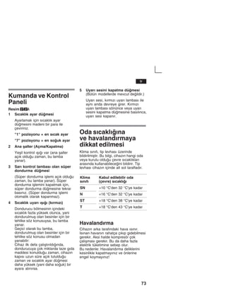 73
Kumanda ve Kontrol
Paneli
Resim 2/2A
1 Sžcaklžk ayar dümesi
Ayarlamak için sžcaklžk ayar
dümesini madeni bir para ile
çeviriniz.
"1" pozisyonu = en sžcak ayar
"7" pozisyonu = en souk ayar
2 Ana åalter (Açma/Kapatma)
Yeåil kontrol žåžž var (ana åalter
açžk olduu zaman, bu lamba
yanar).
3 Sarž kontrol lambasž olan süper
dondurma dümesi
(Süper dondurma iålemi açžk olduu
zaman, bu lamba yanar). Süper
dondurma iålemini kapatmak için,
süper dondurma dümesine tekrar
basžnžz. (Süper dondurma iålemi
otomatik olarak kapanmaz).
4 Sžcaklžk uyarž žåžž (kžrmžzž)
Dondurucu bölmesinin içindeki
sžcaklžk fazla yüksek olunca, yani
dondurulmuå olan besinler için bir
tehlike söz konusuysa, bu lamba
yanar.
Geçici olarak bu lamba,
dondurulmuå olan besinler için bir
tehlike söz konusu olmadan
yanabilir:
Cihaz ilk defa çalžåtžržldžžnda,
dondurucuya çok miktarda taze gžda
maddesi konulduu zaman, cihazžn
kapžsž uzun süre açžk tutulduu
zaman ve sžcaklžk ayar dümesi
daha yüksek (yani daha souk) bir
ayara alžnžrsa.
5 Uyarž sesini kapatma dümesi
(Bütün modellerde mevcut deildir.)
Uyarž sesi, kžrmžzž uyarž lambasž ile
aynž anda devreye girer. Kžrmžzž
uyarž lambasž sönünce veya uyarž
sesini kapatma dümesine basžlžnca,
uyarž sesi kapanžr.
Oda sžcaklžžna
ve havalandžrmaya
dikkat edilmesi
Klima sžnžfž, tip levhasž üzerinde
bildirilmiåtir. Bu bilgi, cihazžn hangi oda
veya kurulu olduu çevre sžcaklžklarž
arasžnda kullanabileceini bildirir. Tip
levhasž cihazžn içinde alt sol taraftadžr.
Klima
sžnžfž
Kabul edilebilir oda
(çevre) sžcaklžž
SN +10 °C'den 32 °C'ye kadar
N +16 °C'den 32 °C'ye kadar
ST +18 °C'den 38 °C'ye kadar
T +18 °C'den 43 °C'ye kadar
Havalandžrma
Cihazžn arka tarafžndaki hava žsžnžr.
Isžnan havanžn rahatça çžkžp gidebilmesi
gerekir. Aksi halde kompresör çok
çalžåmasž gerekir. Bu da daha fazla
elektrik tüketimine sebep olur.
Bu nedenle: Havalandžrma deliklerini
kesinlikle kapatmayžnžz ve önlerine
engel koymayžnžz!
tr
 