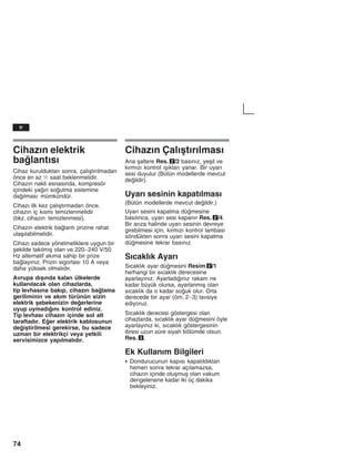 74
Cihazžn elektrik
balantžsž
Cihaz kurulduktan sonra, çalžåtžržlmadan
önce en az ½ saat beklenmelidir.
Cihazžn nakli esnasžnda, kompresör
içindeki yažn soutma sistemine
dažlmasž mümkündür.
Cihazž ilk kez çalžåtžrmadan önce,
cihazžn iç kžsmž temizlenmelidir
(bkz. cihazžn temizlenmesi).
Cihazžn elektrik balantž prizine rahat
ulaåžlabilmelidir.
Cihazž sadece yönetmeliklere uygun bir
åekilde takžlmžå olan ve 220-240 V/50
Hz alternatif akžma sahip bir prize
balayžnžz. Prizin sigortasž 10 A veya
daha yüksek olmalždžr.
Avrupa džåžnda kalan ülkelerde
kullanžlacak olan cihazlarda,
tip levhasžna bakžp, cihazžn balama
geriliminin ve akžm türünün sizin
elektrik åebekenizin deerlerine
uyup uymadžžnž kontrol ediniz.
Tip levhasž cihazžn içinde sol alt
taraftadžr. Eer elektrik kablosunun
deiåtirilmesi gerekirse, bu sadece
uzman bir elektrikçi veya yetkili
servisimizce yapžlmalždžr.
Cihazžn Çalžåtžržlmasž
Ana åaltere Res. 2/2 basžnžz, yeåil ve
kžrmžzž kontrol žåžklarž yanar. Bir uyarž
sesi duyulur (Bütün modellerde mevcut
deildir).
Uyarž sesinin kapatžlmasž
(Bütün modellerde mevcut deildir.)
Uyarž sesini kapatma dümesine
basžlžnca, uyarž sesi kapanžr Res. 2/4.
Bir aržza halinde uyarž sesinin devreye
girebilmesi için, kžrmžzž kontrol lambasž
söndükten sonra uyarž sesini kapatma
dümesine tekrar basžnžz.
Sžcaklžk Ayarž
Sžcaklžk ayar dümesini Resim 2/1
herhangi bir sžcaklžk derecesine
ayarlayžnžz. Ayarladžžnžz rakam ne
kadar büyük olursa, ayarlanmžå olan
sžcaklžk da o kadar souk olur. Orta
derecede bir ayar (örn. 2-3) tavsiye
ediyoruz.
Sžcaklžk derecesi göstergesi olan
cihazlarda, sžcaklžk ayar dümesini öyle
ayarlayžnžz ki, sžcaklžk göstergesinin
ibresi uzun süre siyah bölümde olsun.
Res. 3.
Ek Kullanžm Bilgileri
S Dondurucunun kapžsž kapatžldžktan
hemen sonra tekrar açžlamazsa,
cihazžn içinde oluåmuå olan vakum
dengelenene kadar iki üç dakika
bekleyiniz.
tr
 