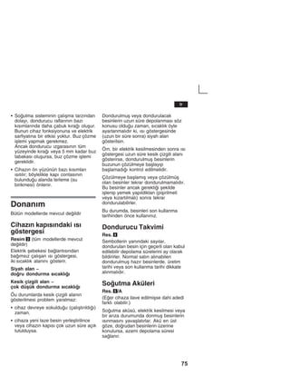 75
S Soutma sisteminin çalžåma tarzžndan
dolayž, dondurucu raflaržnžn bazž
kžsžmlaržnda daha çabuk kžraž oluåur.
Bunun cihaz fonksiyonuna ve elektrik
sarfiyatžna bir etkisi yoktur. Buz çözme
iålemi yapmak gerekmez.
Ancak dondurucu žzgarasžnžn tüm
yüzeyinde kžraž veya 5 mm kadar buz
tabakasž oluåursa, buz çözme iålemi
gereklidir.
S Cihazžn ön yüzünün bazž kžsžmlarž
žsžtžlžr; böylelikle kapž contasžnžn
bulunduu alanda terleme (su
birikmesi) önlenir.
Donanžm
Bütün modellerde mevcut deildir
Cihazžn kapžsžndaki žsž
göstergesi
Resim 3 (tüm modellerde mevcut
deildir)
Elektrik åebekesi balantžsžndan
bažmsžz çalžåan žsž göstergesi,
iki sžcaklžk alanžnž gösterir.
Siyah alan -
doru dondurma sžcaklžž
Kesik çizgili alan -
çok düåük dondurma sžcaklžž
Öu durumlarda kesik çizgili alanžn
gösterilmesi problem yaratmaz:
S cihaz devreye sokulduu (çalžåtžržldžž)
zaman.
S cihaza yeni taze besin yerleåtirilince
veya cihazžn kapžsž çok uzun süre açžk
tutulduysa.
Dondurulmuå veya dondurulacak
besinlerin uzun süre depolanmasž söz
konusu olduu zaman, sžcaklžk öyle
ayarlanmalždžr ki, žsž göstergesinde
(uzun bir süre sonra) siyah alan
gösterilsin.
Örn. bir elektrik kesilmesinden sonra žsž
göstergesi uzun süre kesik çizgili alanž
gösterirse, dondurulmuå besinlerin
buzunun çözülmeye baålayžp
baålamadžž kontrol edilmelidir.
Çözülmeye baålamžå veya çözülmüå
olan besinler tekrar dondurulmamalždžr.
Bu besinler ancak gerektii åekilde
iålenip yemek yapžldiktan (piåirilmeli
veya kžzartžlmalž) sonra tekrar
dondurulabilirler.
Bu durumda, besinleri son kullanma
tarihinden önce kullanžnžz.
Dondurucu Takvimi
Res. 4
Sembollerin yanžndaki sayžlar,
dondurulan besin için geçerli olan kabul
edilebilir depolama sürelerini ay olarak
bildirirler. Normal satžn alžnabilen
dondurulmuå hazžr besinlerde, üretim
tarihi veya son kullanma tarihi dikkate
alžnmalždžr.
Soutma Aküleri
Res. 5/A
(Eer cihaza ilave edilmiåse dahi adedi
farklž olabilir.)
Soutma aküsü, elektrik kesilmesi veya
bir aržza durumunda donmuå besinlerin
žsžnmasžnž yavaålatžrlar. Akü en üst
göze, dorudan besinlerin üzerine
konulursa, azami depolama süresi
salanžr.
tr
 