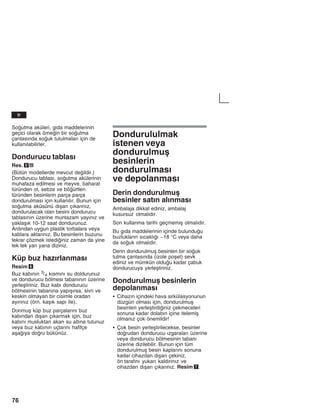 76
Soutma aküleri, gžda maddelerinin
geçici olarak örnein bir soutma
çantasžnda souk tutulmalarž için de
kullanžlabilirler.
Dondurucu tablasž
Res. 5/B
(Bütün modellerde mevcut deildir.)
Dondurucu tablasž, soutma akülerinin
muhafaza edilmesi ve meyve, baharat
türünden ot, sebze ve böürtlen
türünden besinlerin parça parça
dondurulmasž için kullanžlžr. Bunun için
soutma aküsünü džåarž çžkaržnžz,
dondurulacak olan besini dondurucu
tablasžnžn üzerine muntazam yayžnžz ve
yaklaåžk 10-12 saat dondurunuz.
Ardžndan uygun plastik torbalara veya
kablara aktaržnžz. Bu besinlerin buzunu
tekrar çözmek istediiniz zaman da yine
tek tek yan yana diziniz.
Küp buz hazžrlanmasž
Resim 6
Buz kabžnžn 3/4 kžsmžnž su doldurunuz
ve dondurucu bölmesi tabanžnžn üzerine
yerleåtiriniz. Buz kabž dondurucu
bölmesinin tabanžna yapžåžrsa, sivri ve
keskin olmayan bir cisimle oradan
ayžržnžz (örn. kaåžk sapž ile).
Donmuå küp buz parçalaržnž buz
kabžndan džåarž çžkarmak için, buz
kabžnž musluktan akan su altžna tutunuz
veya buz kabžnžn uçlaržnž hafifçe
aåažya doru bükünüz.
Dondurululmak
istenen veya
dondurulmuå
besinlerin
dondurulmasž
ve depolanmasž
Derin dondurulmuå
besinler satžn alžnmasž
Ambalaja dikkat ediniz, ambalaj
kusursuz olmalždžr.
Son kullanma tarihi geçmemiå olmalždžr.
Bu gžda maddelerinin içinde bulunduu
buzluklaržn sžcaklžž -18 °C veya daha
da souk olmalždžr.
Derin dondurulmuå besinleri bir souk
tutma çantasžnda (izole poået) sevk
ediniz ve mümkün olduu kadar çabuk
dondurucuya yerleåtiriniz.
Dondurulmuå besinlerin
depolanmasž
S Cihazžn içindeki hava sirkülasyonunun
düzgün olmasž için, dondurulmuå
besinleri yerleåtirdiiniz çekmeceleri
sonuna kadar dolabžn içine itelemiå
olmanžz çok önemlidir!
S Çok besin yerleåtirilecekse, besinler
dorudan dondurucu žzgaralarž üzerine
veya dondurucu bölmesinin tabanž
üzerine dizilebilir. Bunun için tüm
dondurulmuå besin kaplaržnž sonuna
kadar cihazdan džåarž çekiniz,
ön tarafžnž yukarž kaldžržnžz ve
cihazdan džåarž çžkaržnžz. Resim 7.
tr
 