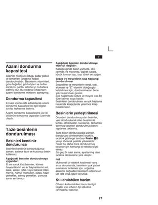 77
Azami dondurma
kapasitesi
Besinler mümkün olduu kadar çabuk
ve tamamen (ortasžna kadar)
dondurulmalždžr. Besinlerin vitaminleri,
gžda deerleri, gürünüåleri ve tadlarž
ancak bu åartlar altžnda iyi muhafaza
edilmiå olur. Bu nedenle cihazžnžzžn
azami dondurma miktaržnž aåmayžnžz.
Dondurma kapasitesi
24 saat içinde elde edilebilecek azami
dondurma kapasitesi ile ilgili bilgiler
için tip levhasžna bakžnžz.
Azami dondurma kapasitesine üst iki
bölümün dondurma žzgaralarž üzerinde
ulaåžlžr.
Taze besinlerin
dondurulmasž
Besinleri kendiniz
dondurunca
Besinleri kendiniz dondurduunuz
zaman, sadece taze ve kusursuz besin
kullanžnžz.
Aåaždaki besinler dondurulmaya
uygundur:
Et ve sucuk türü besinler, kümes
hayvanlaržnžn ve av hayvanlaržnžn eti,
balžk, sebze, åifalž veya baharat otlarž,
meyve, hamur mamulleri, pizza, hazžr
yemekler, artmžå yemekler, yumurta
saržsž ve beyazž.
Aåaždaki besinler dondurulmaya
elveriåli deildir:
Kabuu içinde bütün yumurta, ekåi
kaymak ve mayonez, yaprak salata,
küçük kžrmžzž turp, turp türleri ve soan.
Sebze ve meyvelerin kžsa haålanžp
dondurulmasž
Sebzelerin ve meyvelerin rengi, tadž,
aromasž ve "C" vitamini olduu gibi
kalabilmesi için, dondurulmadan önce
åok haålanmasž gerekir.
Åok haålamada sebze ve meyve kžsa bir
süre kaynar suya basžlžr.
Besinlerin dondurulmasž ve åok haålama
hakkžnda kitapçžlarda yeterince kitap
bulabilirsiniz.
Besinlerin yerleåtirilmesi
Önceden dondurulmuå olan besinler,
yeni dondurulacak olan besinler ile
temas etmemelidir. Gerekirse, tamamen
donmuå besinleri dondurulmuå besin
kaplaržna aktaržnžz.
Taze besin dondurulacaž zaman,
dondurucu bölmesindeki sžcaklžk,
sžcaklžk gösterge lambasž Resim 2/5
yanžp sönecek åekilde yükselebilir.
Fakat bu, daha önce dondurulmuå
besinler için herhangi bir tehlike teåkil
etmez.
En geç 24 saat sonra, ayarlanmžå olan
sžcaklžk derecesine yine ulaåžlžr.
Not
Muhtemel bir elektrik kesilmesi veya
aržza durumunda, besinlerin çok çabuk
žsžnmasžnž önlemek için, soutma
akülerini dorudan besinlerin üzerine en
üst rafa veya göze koyunuz.
Kullanžlabilen hacim
Cihazžn kullanžlabilen hacmi ile ilgili
bilgiler için, cihazžn tip etiketine
(levhasžna) bakžnžz.
tr
 