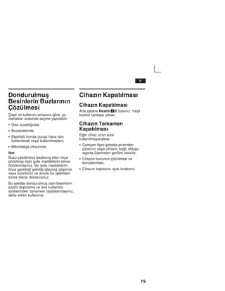 79
Dondurulmuå
Besinlerin Buzlaržnžn
Çözülmesi
Çeåit ve kullanžm amacžna göre, åu
olanaklar arasžnda seçme yapžlabilir:
S Oda sžcaklžžnda
S Buzdolabžnda
S Elektrikli fžržnda (sžcak hava fanž
kullanžlarak veya kullanžlmadan)
S Mikrodalga cihazžnda
Not
Buzu çözülmeye baålamžå olan veya
çözülmüå olan gžda maddelerini tekrar
dondurmayžnžz. Bu gžda maddelerini
önce gerektii åekilde iåleyiniz (piåiriniz
veya kžzartžnžz) ve ancak bu iålemden
sonra tekrar dondurunuz.
Bu åekilde dondurulmuå olan besinlerin
azami depolama ve son kullanma
sürelerinden tamamen faydalanmayžnžz,
daha erken kullanžnžz.
Cihazžn Kapatžlmasž
Cihazžn Kapatžlmasž
Ana åaltere Resim 2/2 basžnžz. Yeåil
kontrol lambasž söner.
Cihazžn Tamamen
Kapatžlmasž
Eer cihaz uzun süre
kullanžlmayacaksa:
S Cereyan fiåini åebeke prizinden
çžkaržnžz veya cihazžn balž olduu
sigorta üzerinden gerilimi kesiniz.
S Cihazžn buzunun çözülmesi ve
temizlenmesi.
S Cihazžn kapžlaržnž açžk bžrakžnžz.
tr
 