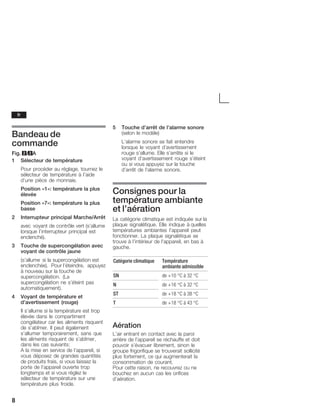 8
Bandeau de
commande
Fig. 2/2A
1 Sélecteur de température
Pour procéder au réglage, tournez le
sélecteur de température à l'aide
d'une pièce de monnaie.
Position «1»: température la plus
élevée
Position «7»: température la plus
basse
2 Interrupteur principal Marche/Arrêt
avec voyant de contrôle vert (s'allume
lorsque l'interrupteur principal est
enclenché).
3 Touche de supercongélation avec
voyant de contrôle jaune
(s'allume si la supercongélation est
enclenchée). Pour l'éteindre, appuyez
à nouveau sur la touche de
supercongélation. (La
supercongélation ne s'éteint pas
automatiquement).
4 Voyant de température et
d'avertissement (rouge)
Il s'allume si la température est trop
élevée dans le compartiment
congélateur car les aliments risquent
de s'abîmer. Il peut également
s'allumer temporairement, sans que
les aliments risquent de s'abîmer,
dans les cas suivants:
A la mise en service de l'appareil, si
vous déposez de grandes quantités
de produits frais, si vous laissez la
porte de l'appareil ouverte trop
longtemps et si vous réglez le
sélecteur de température sur une
température plus froide.
5 Touche d'arrêt de l'alarme sonore
(selon le modèle)
L'alarme sonore se fait entendre
lorsque le voyant d'avertissement
rouge s'allume. Elle s'arrête si le
voyant d'avertissement rouge s'éteint
ou si vous appuyez sur la touche
d'arrêt de l'alarme sonore.
Consignes pour la
température ambiante
et l'aération
La catégorie climatique est indiquée sur la
plaque signalétique. Elle indique à quelles
températures ambiantes l'appareil peut
fonctionner. La plaque signalétique se
trouve à l'intérieur de l'appareil, en bas à
gauche.
Catégorie climatique Température
ambiante admissible
SN de +10 °C à 32 °C
N de +16 °C à 32 °C
ST de +18 °C à 38 °C
T de +18 °C à 43 °C
Aération
L'air entrant en contact avec la paroi
arrière de l'appareil se réchauffe et doit
pouvoir s'évacuer librement, sinon le
groupe frigorifique se trouverait sollicité
plus fortement, ce qui augmenterait la
consommation de courant.
Pour cette raison, ne recouvrez ou ne
bouchez en aucun cas les orifices
d'aération.
fr
 