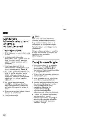 80
Dondurucu
bölmesinin buzunun
eritilmesi
ve temizlenmesi
Yapacažnžz iålem:
S Cihazž kapatžnžz ve elektrik fiåini çekip
çžkaržnžz.
S Žçinde besinlerin bulunduu
dondurulmuå besin kaplaržnž serin bir
yerde muhafaza ediniz. Soutma
akülerini (varsa) besinlerin üzerine
yerleåtiriniz.
S Eriyen suyu toplamak için, alt
çekmeceyi veya kabž boåalžnžz fakat
cihazžn içinde bžrakžnžz. Resim 8
S Buz çözme iålemini hžzlandžrmak için,
sžcak su dolu iki tencereyi, uygun
altlžklar kullanarak, cihazžn içine
yerleåtiriniz. Sžcaklžžn cihazžn içinde
kalabilmesi için, cihazžn kapažnž
kapatžnžz.
S Buz çözme iåleminden sonra,
topladžžnžz erimiå suyu boåaltžnžz.
Dondurucu bölmesinin tabanžndaki
geri kalan erimiå suyu bir sünger ile
siliniz.
S Cihazž su ve az elden bulaåžk yžkama
deterjanž ile temizleyiniz.
S Cihazžn çalžåtžržlmas
! Dikkat
Kum veya asit içeren temizleme
maddesi veya eriyik kullanmayžnžz.
Kapž contasžnž sadece temiz su ile
temizleyiniz ve iyice silip kurulayžnžz.
Temizleme suyu kumanda panosuna
girmemelidir.
Cihazžn raflaržnž ve kablaržnž kesinlikle
bulaåžk makinesinde yžkamayžnžz. Bu
parçalaržn åekli deiåebilir
(deformasyon)!
Enerji tasarruf bilgileri
S Dondurucuyu serin ve iyi hava alan
bir yere kurunuz, dorudan güneå
žåžnlaržna karåž koruyunuz ve žsž
kaynaklaržnžn (kalörifer vs.) bulunduu
bir yere yerleåtirmeyiniz.
S Cihazžn hava giriå ve çžkžå deliklerinin
önünü kapatmayžnžz.
S Sžcak yiyecekleri ancak souduktan
sonra dondurucuya yerleåtiriniz.
S Donmuå gžda maddelerinin buzlaržnž
çözmek istediiniz zaman, bunlarž
buzdolabžna koyunuz, orada
çözülsünler. Böylelikle bu
maddelerdeki soukluu,
buzdolabžndaki besinlerin
soutulmasžnda kullanmžå olursunuz.
S Cihazda buz oluåmasž durumunda,
buz çözme iålemi yapžnžz.
Kalžn bir buz tabakasž, soukluun
dondurulacak besinlere iletilmesini
zorlaåtžržr ve elektrik tüketiminin
artmasžna yol açar.
tr
 