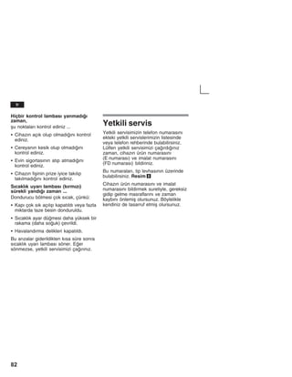 82
Hiçbir kontrol lambasž yanmadžž
zaman,
åu noktalarž kontrol ediniz ...
S Cihazžn açžk olup olmadžžnž kontrol
ediniz.
S Cereyanžn kesik olup olmadžžnž
kontrol ediniz.
S Evin sigortasžnžn atžp atmadžžnž
kontrol ediniz.
S Cihazžn fiåinin prize iyice takžlžp
takžlmadžžnž kontrol ediniz.
Sžcaklžk uyarž lambasž (kžrmžzž)
sürekli yandžž zaman ...
Dondurucu bölmesi çok sžcak, çünkü:
S Kapž çok sžk açžlžp kapatžldž veya fazla
miktarda taze besin donduruldu.
S Sžcaklžk ayar dümesi daha yüksek bir
rakama (daha souk) çevrildi.
S Havalandžrma delikleri kapatžldž.
Bu aržzalar giderildikten kžsa süre sonra
sžcaklžk uyarž lambasž söner. Eer
sönmezse, yetkili servisimizi çažržnžz.
Yetkili servis
Yetkili servisimizin telefon numarasžnž
ekteki yetkili servislerimizin listesinde
veya telefon rehberinde bulabilirsiniz.
Lütfen yetkili servisimizi çažrdžžnžz
zaman, cihazžn ürün numarasžnž
(E numarasž) ve imalat numarasžnž
(FD numarasž) bildiriniz.
Bu numaralarž, tip levhasžnžn üzerinde
bulabilirsiniz. Resim 9
Cihazžn ürün numarasžnž ve imalat
numarasžnž bildirmek suretiyle, gereksiz
gidip gelme masraflaržnž ve zaman
kaybžnž önlemiå olursunuz. Böylelikle
kendiniz de tasarruf etmiå olursunuz.
tr
 