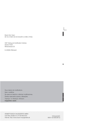 Bosch InfoĆTeam:
DE Tel. 0180/5 30 40 50 (EUR 0,12/Min. DTAG)
VDE Testing and Certification Institute
Section FG23
Merianstrasse 28
D-63069 Offenbach
Sous réserve de modifications.
Salvo modifiche.
Se reserva el derecho a efectuar modificaciones.
Direitos reservados quanto a alterações.
Ôçñïýìå ôï äéêáßùìá áëëáãþí.
Deiåiklikler olabilir.
ROBERT BOSCH HAUSGERÄTE GMBH
CarlĆWeryĆStraße 34, 81739 München
Internet: http://www.boschĆhausgeraete.de
fr/it/es/pt/el/tr
9000 133 936 (8512)
 