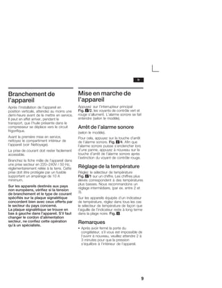 9
Branchement de
l'appareil
Après l'installation de l'appareil en
position verticale, attendez au moins une
demiĆheure avant de le mettre en service.
Il peut en effet arriver, pendant le
transport, que l'huile présente dans le
compresseur se déplace vers le circuit
frigorifique.
Avant la première mise en service,
nettoyez le compartiment intérieur de
l'appareil (voir Nettoyage).
La prise de courant doit rester facilement
accessible.
Branchez la fiche mâle de l'appareil dans
une prise secteur en 220-240V / 50 Hz,
réglementairement reliée à la terre. Cette
prise doit être protégée par un fusible
supportant un ampérage de 10 A
minimum.
Sur les appareils destinés aux pays
non européens, vérifiez si la tension
de branchement et le type de courant
spécifiés sur la plaque signalétique
concordent bien avec ceux offerts par
le secteur du pays concerné.
La plaque signalétique se trouve en
bas à gauche dans l'appareil. S'il faut
changer le cordon d'alimentation
secteur, ne confiez cette opération
qu'à un spécialiste.
Mise en marche de
l'appareil
Appuyez sur l'interrupteur principal
Fig. 2/2, les voyants de contrôle vert et
rouge s'allument. L'alarme sonore se fait
entendre (selon le modèle).
Arrêt de l'alarme sonore
(selon le modèle).
Pour cela, appuyez sur la touche d'arrêt
de l'alarme sonore. Fig. 2/4. Afin que
l'alarme sonore puisse s'enclencher lors
d'une panne, appuyez à nouveau sur la
touche d'arrêt de l'alarme sonore après
l'extinction du voyant de contrôle rouge.
Réglage de la température
Réglez le sélecteur de température
Fig. 2/1 sur un chiffre. Les chiffres plus
élevés correspondent à des températures
plus basses. Nous recommandons un
réglage intermédiaire, (par ex. entre 2 et
3).
Sur les appareils équipés d'un indicateur
de température, réglez dans tous les cas
le sélecteur de température de façon que
l'aiguille de l'indicateur reste à long terme
dans la plage noire. Fig. 3.
Remarques
S Après avoir fermé la porte du
congélateur, s'il vous est impossible de
l'ouvrir à nouveau, veuillez attendre 2 à
3 minutes pour que la pression
s'équilibre à l'intérieur de l'appareil.
fr
 