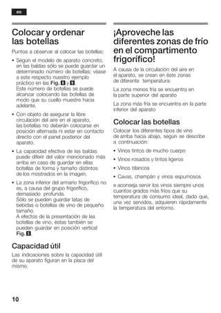 10
Colocar y ordenar
las botellas
Puntos a observar al colocar las botellas:
S Según el modelo de aparato concreto,
en las baldas sólo se puede guardar un
determinado número de botellas; véase
a este respecto nuestro ejemplo
práctico en las Fig. 8 y 9.
Este número de botellas se puede
alcanzar colocando las botellas de
modo que su cuello muestre hacia
adelante.
S Con objeto de asegurar la libre
circulación del aire en el aparato,
las botellas no deberán colocarse en
posición alternada ni estar en contacto
directo con el panel posterior del
aparato.
S La capacidad efectiva de las baldas
puede diferir del valor mencionado más
arriba en caso de guardar en ellas
botellas de forma y tamaño distintos
de los mostrados en la imagen.
S La zona inferior del armario frigorífico no
es, a causa del grupo frigorífico,
demasiado profunda.
Sólo se pueden guardar latas de
bebidas o botellas de vino de pequeño
tamaño.
A efectos de la presentación de las
botellas de vino, éstas también se
pueden guardar en posición vertical
Fig. 5.
Capacidad útil
Las indicaciones sobre la capacidad útil
de su aparato figuran en la placa del
mismo.
¡Aproveche las
diferentes zonas de frío
en el compartimento
frigorífico!
A causa de la circulación del aire en
el aparato, se crean en éste zonas
de diferente temperatura:
La zona menos fría se encuentra en
la parte superior del aparato
La zona más fría se encuentra en la parte
inferior del aparato
Colocar las botellas
Colocar los diferentes tipos de vino
de arriba hacia abajo, según se describe
a continuación:
S Vinos tintos de mucho cuerpo
S Vinos rosados y tintos ligeros
S Vinos blancos
S Cavas, champán y vinos espumosos
e aconseja servir los vinos siempre unos
cuantos grados más fríos que su
temperatura de consumo ideal, dado que,
una vez servidos, adquieren rápidamente
la temperatura del entorno.
es
 
