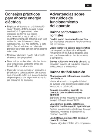 13
Consejos prácticos
para ahorrar energía
eléctrica
S Emplazar el aparato en una habitación
seca y fresca, dotada de una buena
ventilación! El aparato no debe
instalarse de forma que reciba
directamente los rayos del sol, ni
encontrarse tampoco próximo a un foco
activo de calor tal como cocinas,
calefacciones, etc. No obstante, si esto
último fuera inevitable, se habrá de
proteger la unidad con un panel aislante
adecuado.
S Mantener abierta la puerta del aparato
el menos tiempo posible!
S Dejar enfriar las bebidas calientes hasta
una temperatura ambiente antes de
introducirlos en el aparato.
S Pasar de vez en cuando un aspirador o
pincel por la parte posterior del aparato
con objeto de evitar que la acumulación
de polvo pueda dar lugar a un aumento
del consumo de corriente.
Advertencias sobre
los ruidos de
funcionamiento
del aparato
Ruidosperfectamente
normales
Ruidos como de murmullos sordos
son inevitables durante el funcionamiento
del compresor.
Ligero gorgoteo sonido característico
que se produce al penetrar el líquido
refrigerante en los tubos delgados una
vez que ha entrado en funcionamiento
el compresor.
Breves ruidos en forma de clic sólo se
escuchan cuando el regulador conecta
y desconecta el compresor.
Ruidos de fácil solución
El aparato está colocado en posición
desnivelada
Nivelar el aparato con ayuda del nivel
de burbuja y los soportes roscados que
incorpora, o calzándolo.
En caso de estar el aparato en
contacto con muebles u otros
aparatos
Separarlo de los muebles o aparatos con
los que estuviera en contacto.
Los cajones, cestos, estantes o
soportes oscilan o están agarrotados
Revisar los elementos afectados. En caso
necesario, volverlos a colocar en su
posición correcta.
Las botellas o recipientes entran en
contacto mutuo
Separar algo las botellas y los recipientes.
es
 