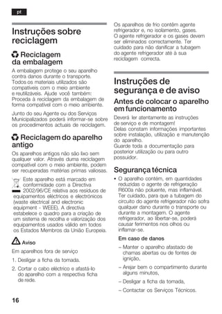 16
Instruções sobre
reciclagem
x Reciclagem
da embalagem
A embalagem protege o seu aparelho
contra danos durante o transporte.
Todos os materiais utilizados são
compatíveis com o meio ambiente
e reutilizáveis. Ajude você também:
Proceda à reciclagem da embalagem de
forma compatível com o meio ambiente.
Junto do seu Agente ou dos Serviços
Municipalizados poderá informarĆse sobre
os procedimentos actuais de reciclagem.
x Reciclagem do aparelho
antigo
Os aparelhos antigos não são lixo sem
qualquer valor. Através duma reciclagem
compatível com o meio ambiente, podem
ser recuperadas matérias primas valiosas.
Este aparelho está marcado em
conformidade com a Directiva
2002/96/CE relativa aos resíduos de
equipamentos eléctricos e electrónicos
(waste electrical and electronic
equipment Ć WEEE). A directiva
estabelece o quadro para a criação de
um sistema de recolha e valorização dos
equipamentos usados válido em todos
os Estados Membros da União Europeia.
! Aviso
Em aparelhos fora de serviço
1. Desligar a ficha da tomada.
2. Cortar o cabo eléctrico e afastáĆlo
do aparelho com a respectiva ficha
de rede.
Os aparelhos de frio contêm agente
refrigerador e, no isolamento, gases.
O agente refrigerador e os gases devem
ser eliminados correctamente. Ter
cuidado para não danificar a tubagem
do agente refrigerador até à sua
reciclagem correcta.
Instruções de
segurança e de aviso
Antes de colocar o aparelho
em funcionamento
Deverá ler atentamente as instruções
de serviço e de montagem!
Delas constam informações importantes
sobre instalação, utilização e manutenção
do aparelho.
Guarde toda a documentação para
posterior utilização ou para outro
possuidor.
Segurança técnica
S O aparelho contém, em quantidades
reduzidas o agente de refrigeração
R600a não poluente, mas inflamável.
Ter cuidado, para que a tubagem do
circuito do agente refrigerador não sofra
qualquer dano durante o transporte ou
durante a montagem. O agente
refrigerador, ao libertarĆse, poderá
causar ferimentos nos olhos ou
inflamarĆse.
Em caso de danos
- Manter o aparelho afastado de
chamas abertas ou de fontes de
ignição,
- Arejar bem o compartimento durante
alguns minutos,
- Desligar a ficha da tomada,
- Contactar os Serviços Técnicos.
pt
 