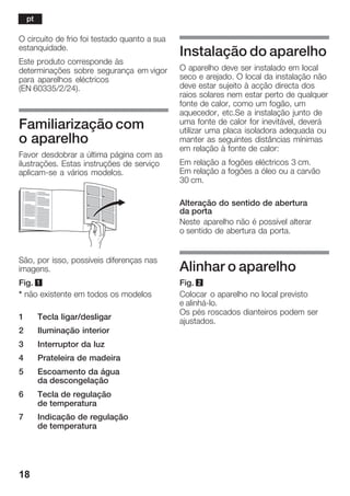 18
O circuito de frio foi testado quanto a sua
estanquidade.
Este produto corresponde às
determinações sobre segurança em vigor
para aparelhos eléctricos
(EN 60335/2/24).
Familiarização com
o aparelho
Favor desdobrar a última página com as
ilustrações. Estas instruções de serviço
aplicamĆse a vários modelos.
São, por isso, possíveis diferenças nas
imagens.
Fig. 1
* não existente em todos os modelos
1 Tecla ligar/desligar
2 Iluminação interior
3 Interruptor da luz
4 Prateleira de madeira
5 Escoamento da água
da descongelação
6 Tecla de regulação
de temperatura
7 Indicação de regulação
de temperatura
Instalação do aparelho
O aparelho deve ser instalado em local
seco e arejado. O local da instalação não
deve estar sujeito à acção directa dos
raios solares nem estar perto de qualquer
fonte de calor, como um fogão, um
aquecedor, etc.Se a instalação junto de
uma fonte de calor for inevitável, deverá
utilizar uma placa isoladora adequada ou
manter as seguintes distâncias mínimas
em relação à fonte de calor:
Em relação a fogões eléctricos 3 cm.
Em relação a fogões a óleo ou a carvão
30 cm.
Alteração do sentido de abertura
da porta
Neste aparelho não é possível alterar
o sentido de abertura da porta.
Alinhar o aparelho
Fig. 2
Colocar o aparelho no local previsto
e alinháĆlo.
Os pés roscados dianteiros podem ser
ajustados.
pt
 