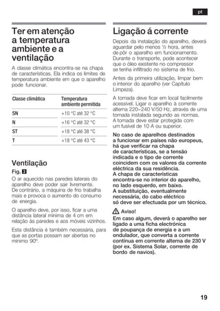 19
Ter em atenção
a temperatura
ambiente e a
ventilação
A classe climática encontraĆse na chapa
de características. Ela indica os limites de
temperatura ambiente em que o aparelho
pode funcionar.
Classe climática Temperatura
ambiente permitida
SN +10 °C até 32 °C
N +16 °C até 32 °C
ST +18 °C até 38 °C
T +18 °C até 43 °C
Ventilação
Fig. 3
O ar aquecido nas paredes laterais do
aparelho deve poder sair livremente.
De contrário, a máquina de frio trabalha
mais e provoca o aumento do consumo
de energia.
O aparelho deve, por isso, ficar a uma
distância lateral mínima de 4 cm em
relação às paredes e aos móveis vizinhos.
Esta distância é também necessária, para
que as portas possam ser abertas no
mínimo 90º.
Ligação á corrente
Depois da instalação do aparelho, deverá
aguardar pelo menos ½ hora, antes
de pôr o aparelho em funcionamento.
Durante o transporte, pode acontecer
que o óleo existente no compressor
se tenha infiltrado no sistema de frio.
Antes da primeira utilização, limpar bem
o interior do aparelho (ver Capítulo
Limpeza).
A tomada deve ficar em local facilmente
acessível. Ligar o aparelho à corrente
alterna 220-240 V/50 Hz, através de uma
tomada instalada segundo as normas.
A tomada deve estar protegida com
um fusível de 10 A ou superior.
No caso de aparelhos destinados
a funcionar em países não europeus,
há que verificar na chapa
de características, se a tensão
indicada e o tipo de corrente
coincidem com os valores da corrente
eléctrica da sua residência.
A chapa de características
encontraĆse no interior do aparelho,
no lado esquerdo, em baixo.
A substituição, eventualmente
necessária, do cabo eléctrico
só deve ser efectuada por um técnico.
! Aviso!
Em caso algum, deverá o aparelho ser
ligado a uma ficha electrónica
de poupança de energia e a um
ondulador, que converta a corrente
contínua em corrente alterna de 230 V
(por ex. Sistema Solar, corrente de
bordo de navios).
pt
 