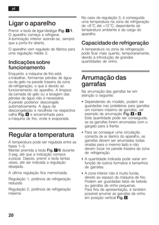 20
Ligar o aparelho
Premir a tecla de ligar/desligar Fig. 1/1.
O aparelho começa a refrigerar.
A iluminação interior acendeĆse, sempre
que a porta for aberta.
O aparelho vem regulado de fábrica para
uma regulação média 3.
Indicações sobre
funcionamento
Enquanto a máquina de frio está
a trabalhar, formamse pérolas de água
ou de gelo na parede traseira da zona
de refrigeração, o que é devido ao
funcionamento do aparelho. A limpeza
da camada de gelo ou a lavagem das
pérolas de água não é necessária.
A parede posterior descongela
automaticamente. A água da
descongelação é recolhida na respectiva
calha Fig. 4 e encaminhada para
a máquina de frio, onde é evaporada.
Regular a temperatura
A temperatura pode ser regulada entre as
fases 1-5.
Manter premida a tecla Fig. 1/6 durante
3 seg. até que a indicação comece
a piscar. Depois, premir a tecla tantas
vezes, até ser indicada a regulação
desejada.
A última regulação fica memorizada.
Regulação 1, potência de refrigeração
reduzida
Regulação 5, potência de refrigeração
máxima
No caso da regulação 3, é conseguida
uma temperatura na zona de refrigeração
de +8 °C até +12 °C, dependente da
temperatura ambiente e da carga do
aparelho.
Capacidadede refrigeração
A temperatura na zona de refrigeração
pode ficar mais quente, temporariamente,
devido à introdução de grandes
quantidades de vinho.
Arrumação das
garrafas
Na arrumação das garrafas ter em
atenção o seguinte:
S Dependendo do modelo, podem ser
guardadas nas prateleiras para garrafas
um número máximo de garrafas, ver
exemplo de arrumação Fig. 8 e 9.
Esta quantidade pode ser conseguida,
se as garrafas forem arrumadas com o
gargalo para a frente.
S Para se conseguir uma circulação
correcta de ar dentro do aparelho, as
garrafas devem ser arrumadas todas
viradas para o mesmo lado e não
devem tocar na parede traseira da zona
de refrigeração.
S A quantidade indicada pode variar em
função de outros formatos e tamanhos
de garrafas.
S A zona inferior não é muito funda,
devido ao espaço da máquina de frio.
Podem ser guardadas latas de bebida
ou garrafas de vinho pequenas.
Para fins de apresentação, é também
possível arrumar as garrafas de vinho
em posição vertical Fig. 5.
pt
 